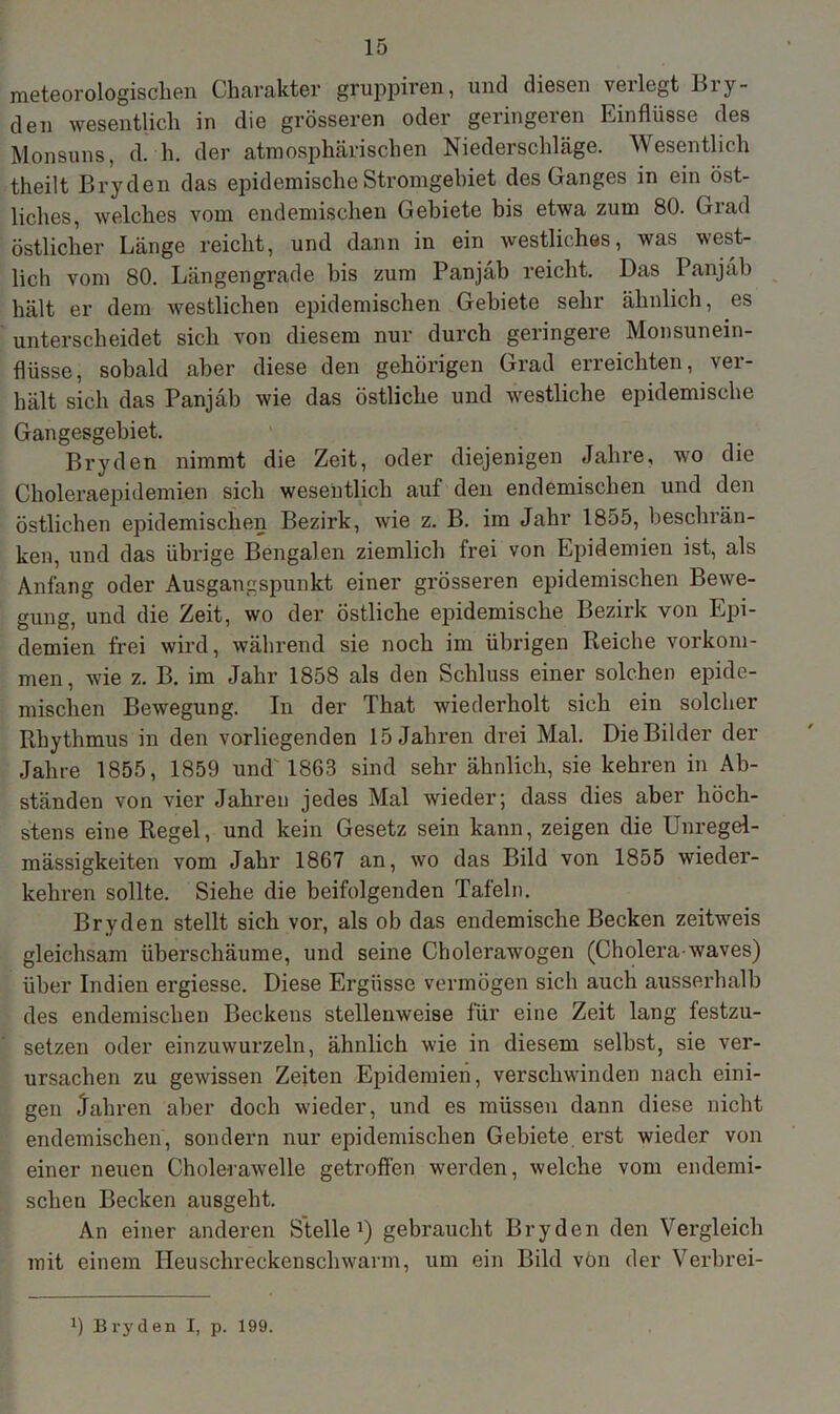 meteorologischen Charakter gruppiren, und diesen verlegt Bry- den wesentlich in die grösseren oder geringeren Einflüsse des Monsuns, d. h. der atmosphärischen Niederschläge. Wesentlich theilt Bryden das epidemische Stromgebiet des Ganges in ein öst- liches, welches vom endemischen Gebiete bis etwa zum 80. Grad östlicher Länge reicht, und dann in ein westliches, was west- lich vom 80. Längengrade bis zum Panjäb reicht. Das Panjäb hält er dem westlichen epidemischen Gebiete sehr ähnlich, es unterscheidet sich von diesem nur durch geringere Monsunein- flüsse, sobald aber diese den gehörigen Grad erreichten, ver- hält sich das Panjäb wie das östliche und westliche epidemische Gangesgebiet. Bryden nimmt die Zeit, oder diejenigen Jahre, wo die Choleraepidemien sich wesentlich auf den endemischen und den östlichen epidemischen Bezirk, wie z. B. im Jahr 1855, beschrän- ken, und das übrige Bengalen ziemlich frei von Epidemien ist, als Anfang oder Ausgangspunkt einer grösseren epidemischen Bewe- gung, und die Zeit, wo der östliche epidemische Bezirk von Epi- demien frei wird, während sie noch im übrigen Reiche Vorkom- men, wie z. B. im Jahr 1858 als den Schluss einer solchen epide- mischen Bewegung. In der That wiederholt sich ein solcher Rhythmus in den vorliegenden 15 Jahren drei Mal. Die Bilder der Jahre 1855, 1859 und 1863 sind sehr ähnlich, sie kehren in Ab- ständen von vier Jahren jedes Mal wieder; dass dies aber höch- stens eine Regel, und kein Gesetz sein kann, zeigen die Unregel- mässigkeiten vom Jahr 1867 an, wo das Bild von 1855 wieder- kehren sollte. Siehe die beifolgenden Tafeln. Bryden stellt sich vor, als ob das endemische Becken zeitweis gleichsam überschäume, und seine Cholerawogen (Cholera waves) über Indien ergiesse. Diese Ergüsse vermögen sich auch ausserhalb des endemischen Beckens stellenweise für eine Zeit lang festzu- setzen oder einzuwurzeln, ähnlich wie in diesem selbst, sie ver- ursachen zu gewissen Zeiten Epidemien, verschwinden nach eini- gen Jahren aber doch wieder, und es müssen dann diese nicht endemischen, sondern nur epidemischen Gebiete, erst wieder von einer neuen Cholerawelle getroffen werden, welche vom endemi- schen Becken ausgeht. An einer anderen Stelle1) gebraucht Bryden den Vergleich mit einem Heuschreckenschwarm, um ein Bild vön der Verbrei-