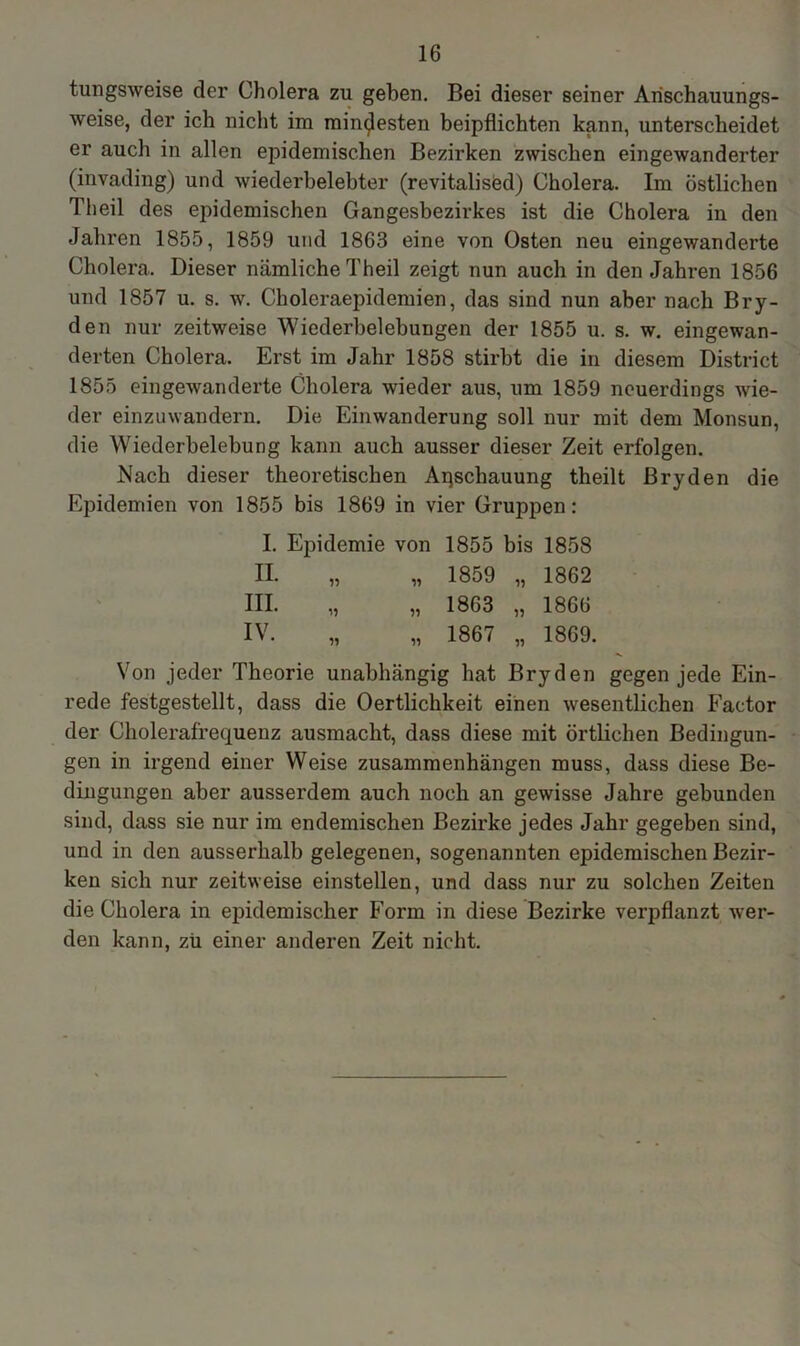 tungsweise der Cholera zu geben. Bei dieser seiner Anschauungs- weise, der ich nicht im mindesten beipflichten kann, unterscheidet er auch in allen epidemischen Bezirken zwischen eingewanderter (invading) und wiederbelebter (revitalised) Cholera. Im östlichen Th eil des epidemischen Gangesbezirkes ist die Cholera in den Jahren 1855, 1859 und 1863 eine von Osten neu eingewanderte Cholera. Dieser nämliche Theil zeigt nun auch in den Jahren 1856 und 1857 u. s. w. Choleraepidemien, das sind nun aber nach Bry- den nur zeitweise Wiederbelebungen der 1855 u. s. w. eingewan- derten Cholera. Erst im Jahr 1858 stirbt die in diesem District 1855 eingewanderte Cholera wieder aus, um 1859 neuerdings wie- der einzuwandern. Die Einwanderung soll nur mit dem Monsun, die Wiederbelebung kann auch ausser dieser Zeit erfolgen. Nach dieser theoretischen Anschauung theilt ßryden die Epidemien von 1855 bis 1869 in vier Gruppen: I. Epidemie von 1855 bis 1858 II. „ n 1859 „ 1862 III. „ n 1863 „ 1866 IV. „ 1867 „ 1869. Von jeder Theorie unabhängig hat Bryden gegen jede Ein- rede festgestellt, dass die Oertlichkeit einen wesentlichen Factor der Cholerafrequenz ausmacht, dass diese mit örtlichen Bedingun- gen in irgend einer Weise Zusammenhängen muss, dass diese Be- dingungen aber ausserdem auch noch an gewisse Jahre gebunden sind, dass sie nur im endemischen Bezirke jedes Jahr gegeben sind, und in den ausserhalb gelegenen, sogenannten epidemischen Bezir- ken sich nur zeitweise einstellen, und dass nur zu solchen Zeiten die Cholera in epidemischer Form in diese Bezirke verpflanzt wer- den kann, zu einer anderen Zeit nicht.