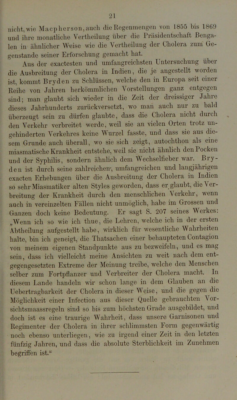 nicht, wie Macp lierson, auch die Regenmengen von 1855 bis 1869 und ihre monatliche Vertheilung über die Präsidentschaft Benga- len in ähnlicher W-eise wie die Vertheilung der Cholera zum Ge- genstände seiner Erforschung gemacht hat. Aus der exactesten und umfangreichsten Untersuchung über die Ausbreitung der Cholera in Indien, die je angestellt woiden ist, kommt Bryden zu Schlüssen, welche den in Europa seit einer Reihe von Jahren herkömmlichen Vorstellungen ganz entgegen sind; man glaubt sich wieder in die Zeit der dreissiger Jahre dieses Jahrhunderts zurückversetzt, wo man auch nur zu bald überzeugt sein zu dürfen glaubte, dass die Cholera nicht durch den Verkehr verbreitet werde, weil sie an vielen Orten tiotz un- gehinderten Verkehres keine Wurzel fasste, und dass sie aus die- sem Grunde auch überall, wo sie sich zeigt, autochthon als eine miasmatische Krankheit entstehe, weil sie nicht ähnlich den Pocken und der Syphilis, sondern ähnlich dem Wechselfieber war. Bry- den ist durch seine zahlreichen, umfangreichen und langjährigen exacten Erhebungen über die Ausbreitung der Cholera in Indien so sehr Miasmatiker alten Styles geworden, dass er glaubt, die^ ei- breitung der Krankheit durch den menschlichen Verkehr, wenn auch in vereinzelten Fällen nicht unmöglich, habe im Grossen und Ganzen doch keine Bedeutung. Er sagt S. 207 seines Werkes. „Wenn ich so wie ich tliue, die Lehren, welche ich in der eisten Abtheilung aufgestellt habe, wirklich für wesentliche Wahrheiten halte, bin ich geneigt, die Thatsachen einer behaupteten Contagion von meinem eigenen Standpunkte aus zu bezweifeln, und es mag sein, dass ich vielleicht meine Ansichten zu weit nach dem ent- gegengesetzten Extreme der Meinung treibe, welche den Menschen selber zum Fortpflanzer und Verbreiter der Cholera macht. In diesem Lande handeln wir schon lange in dem Glauben an die Uebertragbarkeit der Cholera in dieser Weise, und die gegen die Möglichkeit einer Infection aus dieser Quelle gebrauchten V or- sichtsmaassregeln sind so bis zum höchsten Grade ausgebildet, und doch ist es eine traurige Wahrheit, dass unsere Garnisonen und Regimenter der Cholera in ihrer schlimmsten Form gegenwärtig noch ebenso unterliegen, wie zu irgend einer Zeit in den letzten fünfzig Jahren, und dass die absolute Sterblichkeit im Zunehmen begriffen ist.“