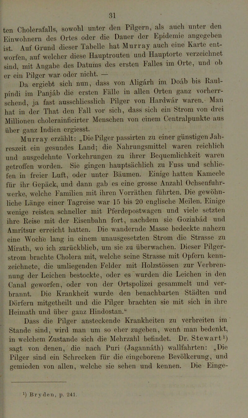 Bl tcn Cholerafalls, sowohl unter den Pilgern, als auch unter den Einwohnern des Ortes oder die Dauer der Epidemie angegeben ist. Auf Grund dieser Tabelle hat Murray auch eine Karte ent- worfen, auf welcher diese Hauptrouten und Hauptorte verzeichnet sind, mit Angabe des Datums des ersten Falles im Orte, und ob er ein Pilger war oder nicht. — Da ergiebt sich nun, dass von Aligärh im Doab bis Raul- pindi im Panjäb die ersten Fälle in allen Orten ganz vorherr- schend, ja fast ausschliesslich Pilger von Hardwär waren. Man hat in der That den Fall vor sich, dass sich ein Strom von drei Millionen cholerainficirter Menschen von einem Centralpunkte aus über ganz Indien ergiesst. Murray erzählt: „DiePilger passirten zu einer günstigen Jah- reszeit ein gesundes Land; die Nahrungsmittel waren reichlich und ausgedehnte Vorkehrungen zu ihrer Bequemlichkeit waren getroffen worden. Sie gingen hauptsächlich zu Fuss und schlie- fen in freier Luft, oder unter Bäumen. Einige hatten Kameele für ihr Gepäck, und dann gab es eine grosse Anzahl Ochsenfuhr- werke, welche Familien mit ihren Vorräthen führten. Die gewöhn- liche Länge einer Tagreise war 15 bis 20 englische Meilen. Einige wenige reisten schneller mit Pferdepostwagen und viele setzten ihre Reise mit der Eisenbahn fort, nachdem sie Goziabäd und Amritsur erreicht hatten. Die wandernde Masse bedeckte nahezu eine Woche lang in einem unausgesetzten Strom die Strasse zu Mirath, wo ich zurückblieb, um sie zu überwachen. Dieser Pilger- strom brachte Cholera mit, welche seine Strasse mit Opfern kenn- zeichnete, die umliegenden Felder mit Holzstössen zur Verbren- nung der Leichen bestockte, oder es wurden die Leichen in den Canal geworfen, oder von der Ortspolizei gesammelt und ver- brannt. Die Krankheit wurde den benachbarten Städten und Dörfern mitgetheilt und die Pilger brachten sie mit sich in ihre Ileimath und über ganz Hindostan.“ Dass die Pilger ansteckende Krankheiten zu verbreiten im Stande sind, wird man um so eher zugeben, wenfi man bedenkt, in welchem Zustande sich die Mehrzahl befindet. Dr. Stewart1) sagt von denen, die nach Puri (Jagannath) wallfahrten: „Die Pilger sind ein Schrecken für die eingeborene Bevölkerung, und gemieden von allen, welche sie sehen und kennen. Die Einge-