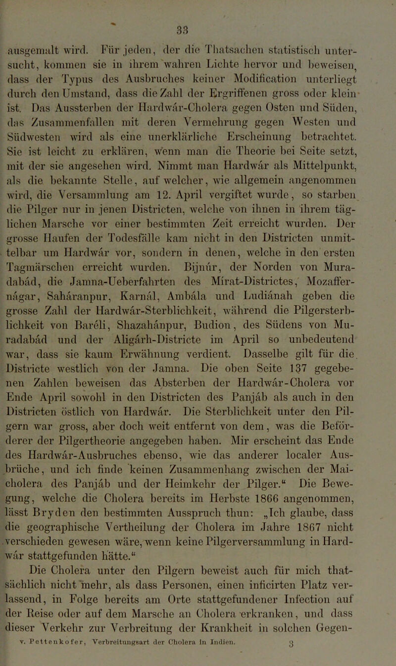 ausgemalt wird. Für jeden, der die Thatsachen statistiscli unter- sucht, kommen sie in ihrem wahren Lichte hervor und beweisen, dass der Typus des Ausbruches keiner Modification unterliegt durch den Umstand, dass die Zahl der Ergriffenen gross oder klein ist. Das Aussterben der Hardwar-Cholera gegen Osten und Süden, das Zusammenfallen mit deren Vermehrung gegen Westen und Südwesten wird als eine unerklärliche Erscheinung betrachtet. Sie ist leicht zu erklären, wenn man die Theorie bei Seite setzt, mit der sie angesehen wird. Nimmt man Hardwar als Mittelpunkt, als die bekannte Stelle, auf welcher, wie allgemein angenommen wird, die Versammlung am 12. April vergiftet wurde, so starben die Pilger nur in jenen Districten, welche von ihnen in ihrem täg- lichen Marsche vor einer bestimmten Zeit erreicht wurden. Der grosse Haufen der Todesfälle kam nicht in den Districten unmit- telbar um Hardwar vor, sondern in denen, welche in den ersten Tagmärschen erreicht wurden. Bijnür, der Norden von Mura- dabäd, die Jamna-Ueberfahrten des Mirat-Districtes, Mozaffer- nägar, Sahäranpur, Karnäl, Ambäla und Ludiänah geben die grosse Zahl der Hardwär-Sterblichkeit, während die Pilgersterb- lichkeit von Bareli, Shazahänpur, Budion, des Südens von Mu- radabäd und der Aligärh-Districte im April so unbedeutend war, dass sie kaum Erwähnung verdient. Dasselbe gilt für die. Districte westlich von der Jamna. Die oben Seite 137 gegebe- nen Zahlen beweisen das Absterben der Hardwar-Cholera vor Ende April sowohl in den Districten des Panjab als auch in den Districten östlich von Hardwar. Die Sterblichkeit unter den Pil- gern war gross, aber doch weit entfernt von dem, was die Beför- derer der Pilgertheorie angegeben haben. Mir erscheint das Ende des Hardwar-Ausbruches ebenso, wie das anderer localer Aus- brüche, und ich finde keinen Zusammenhang zwischen der Mai- cholera des Panjab und der Heimkehr der Pilger.“ Die Bewe- gung, welche die Cholera bereits im Herbste 1866 angenommen, lässt Bryden den bestimmten Ausspruch thun: „Ich glaube, dass die geographische Vertheilung der Cholera im Jahre 1867 nicht verschieden gewesen wäre, wenn keine Pilgerversammlung inHard- wär stattgefunden hätte.“ Die Cholera unter den Pilgern beweist auch für mich that- sächlich nicht mehr, als dass Personen, einen inficirten Platz ver- lassend, in Folge bereits am Orte stattgefundener Infection auf der Reise oder auf dem Marsche an Cholera erkranken, und dass dieser Verkehr zur Verbreitung der Krankheit in solchen Gegen- v. Pettenkofer, Verbreitungsart der Cholera ln Indien. 3