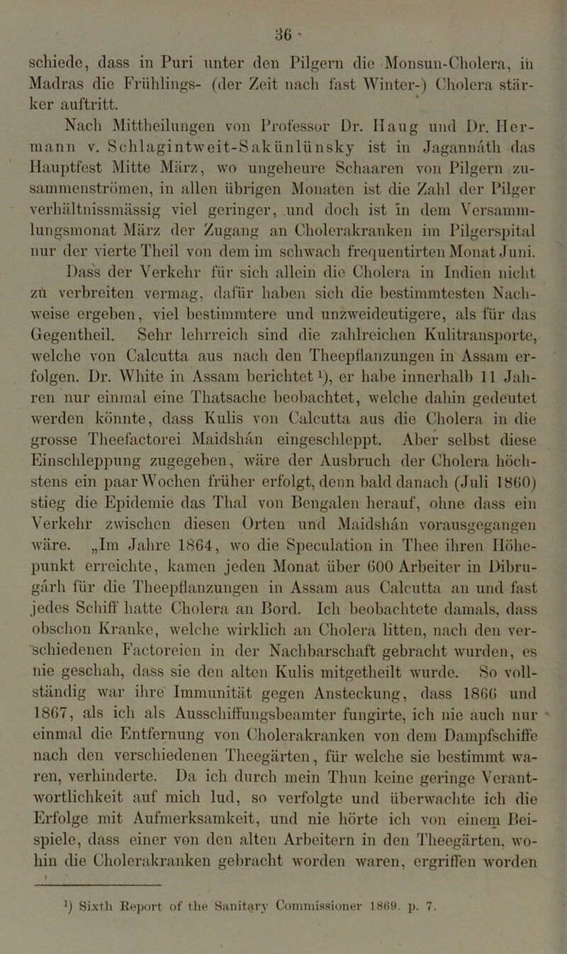 schiede, dass in Puri unter den Pilgern die Monsun-Cholera, iii Madras die Frühlings- (der Zeit nach fast Winter-) Cholera stär- ker auftritt. Nach Mittheilungen von Professor Dr. Ilaug und Dr. Her- mann v. Schlagintweit-Sakünlünsky ist in Jagannäth das Hauptfest Mitte März, wo ungeheure Schaaren von Pilgern zu- sammenströmen, in allen übrigen Monaten ist die Zahl der Pilger verhältnissmässig viel geringer, und doch ist in dem Versamm- lungsmonat März der Zugang an Cholerakranken im Pilgerspital nur der vierte Thcil von dem im schwach frequentirten Monat Juni. Dass der Verkehr für sich allein die Cholera in Indien nicht zu verbreiten vermag, dafür haben sich die bestimmtesten Nach- weise ergeben, viel bestimmtere und unzweideutigere, als für das üegentheil. Sehr lehrreich sind die zahlreichen Kulitransporte, welche von Calcutta aus nach den Theepfianzungen in Assam er- folgen. Dr. White in Assam berichtet*), er habe innerhalb 11 Jah- ren nur einmal eine Thatsache beobachtet, welche dahin gedeutet werden könnte, dass Kulis von Calcutta aus die Cholera in die grosse Theefactorei Maidshan eingeschleppt. Aber selbst diese Einschleppung zugegeben, wäre der Ausbruch der Cholera höch- stens ein paar Wochen früher erfolgt, denn bald danach (Juli 18(i0) stieg die Epidemie das Thal von Bengalen herauf, ohne dass ein Verkehr zwischen diesen Orten und Maidshan vorausgegangen wäre. „Im Jahre 1864, wo die Speculation in Theo ihren Höhe- punkt erreichte, kamen jeden Monat über 600 Arbeiter in Dibru- gärh für die Theepfianzungen in Assam aus Calcutta an und fast jedes Schiff’ hatte Cholera an Bord. Ich beobachtete damals, dass obschon Kranke, welche wirklich an Cholera litten, nach den ver- schiedenen Factoreien in der Nachbarschaft gebracht wurden, es nie geschah, dass sie den alten Kulis mitgetheilt wurde. So voll- ständig war ihre Immunität gegen Ansteckung, dass 1866 und 1867, als ich als Ausschiff'ungsbeamter fungirte, ich nie auch nur einmal die Entfernung von Cholerakranken von dem Dampfschiffe nach den verschiedenen Theegärten, für welche sie bestimmt wa- ren, verhinderte. Da ich durch mein Thun keine geringe Verant- wortlichkeit auf mich lud, so verfolgte und überwachte ich die Erfolge mit Aufmerksamkeit, und nie hörte ich von einem Bei- spiele, dass einer von den alten Arbeitern in den Theegärten, wo- hin die Cholerakranken gebracht worden waren, ergriffen worden