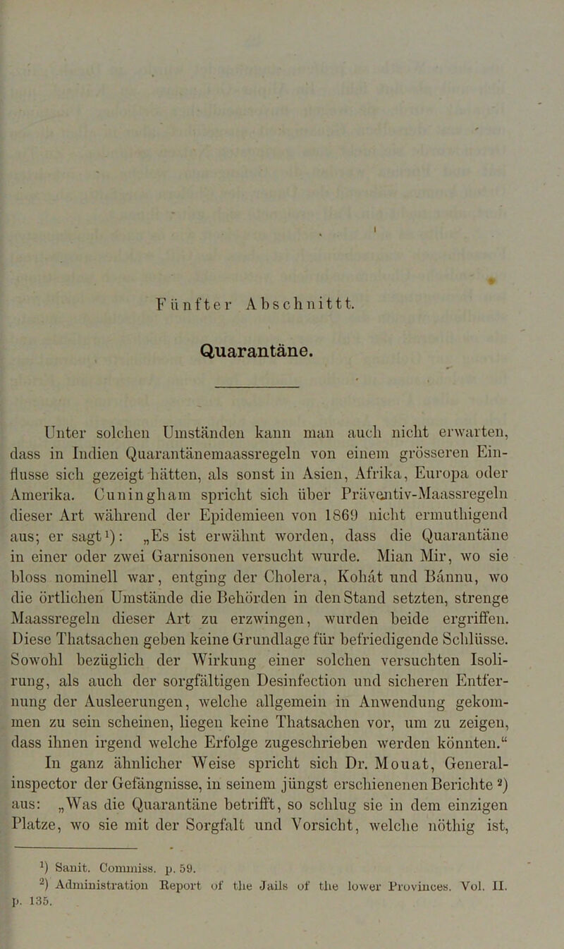 # Fünfter Abschnittt. Quarantäne. Unter solchen Umständen kann man auch nicht erwarten, dass in Indien Quarantänemaassregeln von einem grösseren Ein- flüsse sich gezeigt hätten, als sonst in Asien, Afrika, Europa oder Amerika. Ouningham spricht sich über Präventiv-Maassregeln dieser Art während der Epidemieen von 186!) nicht ermuthigend aus; er sagt1): „Es ist erwähnt worden, dass die Quarantäne in einer oder zwei Garnisonen versucht wurde. Mian Mir, wo sie bloss nominell war, entging der Cholera, Kohat und Bännu, wo die örtlichen Umstände die Behörden in den Stand setzten, strenge Maassregeln dieser Art zu erzwingen, wurden beide ergriffen. Diese Thatsachen geben keine Grundlage für befriedigende Schlüsse. Sowohl bezüglich der Wirkung einer solchen versuchten Isoli- rung, als auch der sorgfältigen Desinfection und sicheren Entfer- nung der Ausleerungen, welche allgemein in Anwendung gekom- men zu sein scheinen, liegen keine Thatsachen vor, um zu zeigen, dass ihnen irgend welche Erfolge zugeschrieben werden könnten.“ In ganz ähnlicher Weise spricht sich Dr. Mouat, General- inspector der Gefängnisse, in seinem jüngst erschienenen Berichte 2) aus: „Was die Quarantäne betrifft, so schlug sie in dem einzigen Platze, wo sie mit der Sorgfalt und Vorsicht, welche nöthig ist, b Samt. Commis«, p. 59. 2) Administration Report of the Jails of tlie lower Provinoes. Vol. II. p. 135.