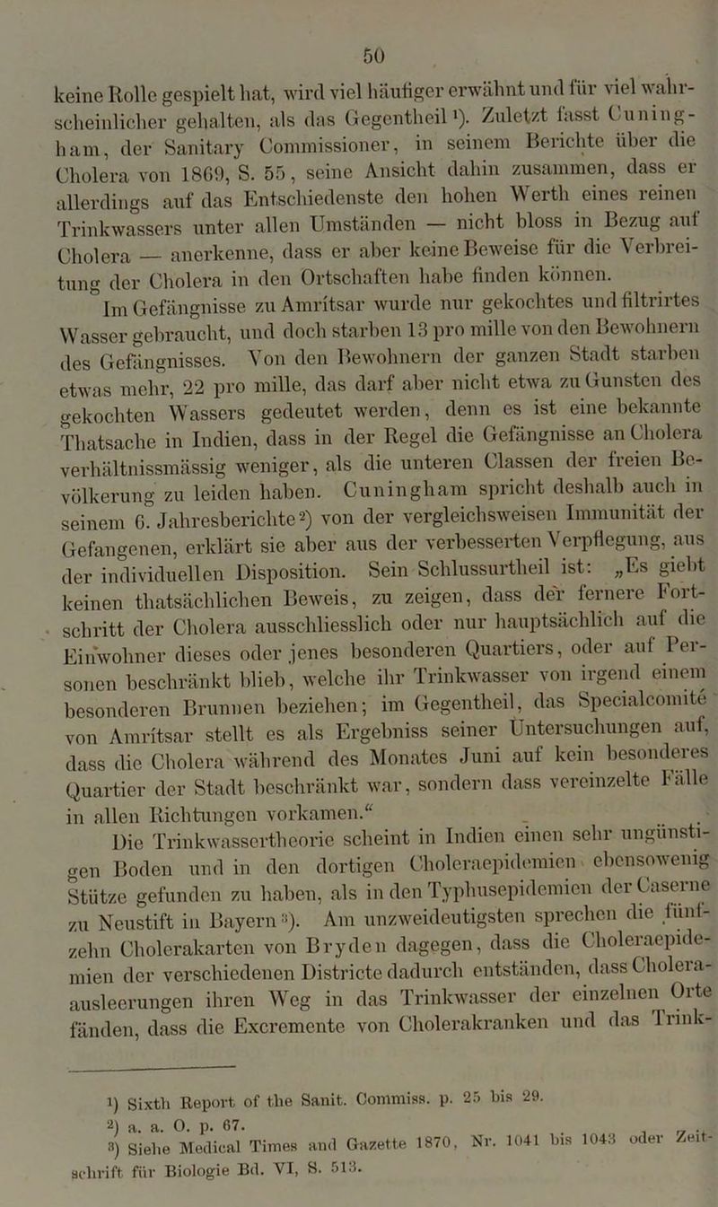 keine Rolle gespielt hat, wird viel häutiger erwähnt und für viel wahr- scheinlicher gehalten, als das Gegentheill). Zuletzt lasst Cuning- ham, der Sanitary Commissioner, in seinem Berichte über die Cholera von 1869, S. 55, seine Ansicht dahin zusammen, dass er allerdings auf das Entschiedenste den hohen Werth eines reinen Trinkwassers unter allen Umständen — nicht bloss in Bezug aut Cholera anerkenne, dass er aber keine Beweise für die V erbrei- tuna der Cholera in den Ortschaften habe finden können. Im Gefängnisse zu Amritsar wurde nur gekochtes und filtrirtes Wasser gebraucht, und doch starben 13 pro mille von den Bewohnern des Gefängnisses. Von den Bewohnern der ganzen Stadt starben etwas mehr, 22 pro mille, das darf aber nicht etwa zu Gunsten des gekochten Wassers gedeutet werden, denn es ist eine bekannte Thatsache in Indien, dass in der Regel die Gefängnisse an Cholera verhältnissmässig weniger, als die unteren Classen der freien Be- völkerung zu leiden haben. Cuningham spricht deshalb auch in seinem 6. Jahresberichte2 3) von der vergleichsweisen Immunität der Gefangenen, erklärt sie aber aus der verbesserten Verpflegung, aus der individuellen Disposition. Sein Schlussurtheil ist: „Es giebt keinen «tatsächlichen Beweis, zu zeigen, dass der fernere Fort- schritt der Cholera ausschliesslich oder nur hauptsächlich auf die Einwohner dieses oder jenes besonderen Quartiers, oder aut lei- sonen beschränkt blieb’, welche ihr Trinkwasser von irgend einem besonderen Brunnen beziehen; im Gegentheil, das Specialcomite von Amritsar stellt es als Ergebniss seiner Untersuchungen auf, dass die Cholera während des Monates Juni auf kein besonderes Quartier der Stadt beschränkt war, sondern dass vereinzelte 1 alle in allen Richtungen vorkamen.“ Die Trinkwassertheorie scheint in Indien einen sehr ungünsti- gen Boden und in den dortigen Choleraepidemien ebensowenig Stütze gefunden zu haben, als in den Typhusepidemien derCaserne zu Neustift in Bayern «)• Am unzweideutigsten sprechen die funi- zehn Cholerakarten von Bryclen dagegen, dass die Choleraepide- mien der verschiedenen Districte dadurch entständen, dassüholeia- ausleerungen ihren Weg in das Trinkwasser der einzelnen Oite fänden, dass die Excremente von Cholerakranken und das Trink-] 1) Sixtli Report of the Sanit. Gommiss. p. 2) a. a. O. p. 67. 3) siehe Medical Times and Gazette 1870, Schrift für Biologie Bd. VI, S. 513. 25 bis 29. Nr. 1041 bis 1043 oder Zeit-