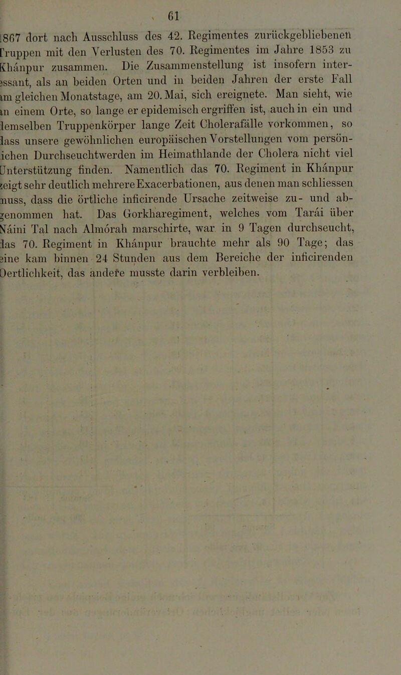 > ßl 1807 dort nach Ausschluss cles 42. Regimentes zurückgebliebenen [huppen mit den Verlusten des 70. Regimentes im Jahre 1853 zu Khanpur zusammen. Die Zusammenstellung ist insofern inter- essant, als an beiden Orten und in beiden Jahren der erste Lall im gleichen Monatstage, am 20. Mai, sich ereignete. Man sieht, wie in einem Orte, so lange er epidemisch ergriffen ist, auch in ein und lemselben Truppenkörper lange Zeit Choleratalle Vorkommen, so lass unsere gewöhnlichen europäischen Vorstellungen vom persön- ichen Durchseuchtwerden im Heimathlande der Cholera nicht viel Unterstützung finden. Namentlich das 70. Regiment in Khänpur seigt sehr deutlich mehrere Exacerbationen, aus denen man schliessen miss, dass die örtliche inficirende Ursache zeitweise zu- und ab- ^enommen hat. Das Gorkharegiment, welches vom Tarai über Naini Tal nach Almorah marschirte, war in 9 Tagen durchseucht, las 70. Regiment in Khanpur brauchte mehr als 90 Tage; das fine kam binnen 24 Stunden aus dem Bereiche der inficirenden Oertlichkeit, das andefe musste darin verbleiben.