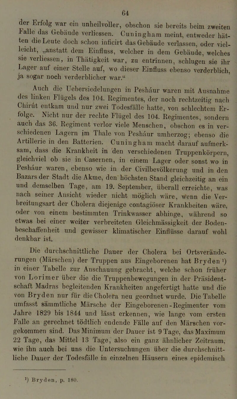 G4 (lei Kifolg war ein unheilvoller, obschon sie bereits beim zweiten Falle das Gebiüide verbessern Cuningham meint, entweder hät- ten die Leute doch schon inficirt das Gebäude verlassen, oder viel- leicht, „anstatt dem Einfluss, welcher in dem Gebäude, welches sie verliessen, in Ilnitigkeit war, zu entrinnen, schlugen sie ihr Lager auf einer Stelle auf, wo dieser Einfluss ebenso verderblich, ja sogar noch verderblicher war.“ Auch die Uebersiedelungen in Peshäur waren mit Ausnahme des linken Flügels des 104. Regimentes, der noch rechtzeitig nach Chirüt entkam und nur zwei Todesfälle hatte, von schlechtem Er- folge. Nicht nur der rechte hliigel des 104. Regimentes, sondern auch das 36. Regiment verlor viele Menschen, obschon es in ver- schiedenen Lagern im Thale von Peshäur umherzog; ebenso die Artillerie in den Batterien. Cuningham macht darauf aufmerk- sam, dass die Krankheit in den verschiedenen Truppenkörpern, gleichviel ob sie in Casernen, in einem Lager oder sonst wo in Peshäur waren, ebenso wie in der Civilbevölkerung und in den Bazars der Stadt die Akme, den höchsten Stand gleichzeitig an ein und demselben läge, am 19. September, überall erreichte, was nach seiner Ansicht wieder nicht möglich wäre, wenn die Ver- breitungsart der Cholera diejenige contagiöser Krankheiten wäre, oder von einem bestimmten Trinkwasser abhinge, während so etwas bei einer weiter verbreiteten Gleichmässigkeit der Boden- beschaffenheit und gewisser klimatischer Einflüsse darauf wohl denkbar ist. Die durchschnittliche Dauer der Cholera bei Ortsverände- rungen (Märschen) der Truppen aus Eingeborenen hat Bryden >) in einer Tabelle zur Anschauung gebracht, welche schon früher von Lorimer über die die Truppenbewegungen in der Präsident- schaft Madras begleitenden Krankheiten angefertigt hatte und die von Bryden nur für die Cholefa neu geordnet wurde. Die Tabelle umfasst sämmtliche Märsche der Eingeborenen-Regimenter vom Jahre 1829 bis 1844 und lässt erkennen, wie lange vom ersten Falle an gerechnet tödtlich endende Fälle auf den Märschen vor- gekommen sind. Das Minimum der Dauer ist 9 Tage, das Maximum 22 Tage, das Mittel 13 Tage, also ein ganz ähnlicher Zeitraum, wie ihn auch bei uns die Untersuchungen über die durchschnitt- liche Dauer der Todesfälle in einzelnen Häusern eines epidemisch