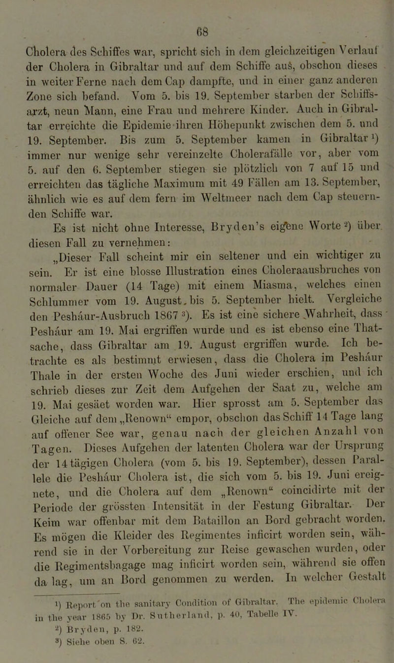 Cholera des Schiffes war, spricht sich in dem gleichzeitigen Verlauf der Cholera in Gibraltar und auf dem Schiffe au§, obschon dieses in weiter Ferne nach dem Cap dampfte, und in einer ganz anderen Zone sich befand. Vom 5. bis 19. September starben der Schiffs- arzt, neun Mann, eine Frau und mehrere Kinder. Auch in Gibral- tar erreichte die Epidemie ihren Höhepunkt zwischen dem 5. und 19. September. Bis zum 5. September kamen in Gibraltarx) immer nur wenige sehr vereinzelte Cholerafälle vor, aber vom 5. auf den G. September stiegen sie plötzlich von 7 aut 15 und erreichten das tägliche Maximum mit 49 Fällen am 13. September, ähnlich wie es auf dem fern im Weltmeer nach dem Cap steuern- den Schiffe war. Es ist nicht ohne Interesse, Bryden’s eigene Worte -) über diesen Fall zu vernehmen: „Dieser Fall scheint mir ein seltener und ein wichtiger zu sein. Er ist eine blosse Illustration eines Choleraausbruches von normaler Dauer (14 Tage) mit einem Miasma, welches einen Schlummer vom 19. August, bis 5. September hielt. Vergleiche den Peshäur-Ausbruch 18G7 * * 3). Es ist eine sichere (Wahrheit, dass * Peshäur am 19. Mai ergriffen wurde und es ist ebenso eine That- sache, dass Gibraltar am 19. August ergriffen wurde. Ich be- trachte es als bestimmt erwiesen, dass die Cholera im Peshäur Thale in der ersten Woche des Juni wieder erschien, und ich schrieb dieses zur Zeit dem Aufgehen der Saat zu, welche am 19. Mai gesäet worden war. Hier sprosst am 5. September das Gleiche auf dem „Renown“ empor, obschon das Schiff 14 Tage lang auf offener See war, genau nach der gleichen Anzahl von Tagen. Dieses Aufgehen der latenten Cholera war der Ursprung der 14 tägigen Cholera (vom 5. bis 19. September), dessen Paral- lele die Peshäur Cholera ist, die sich vom 5. bis 19. Juni ereig- nete, und die Cholera auf dem „Renown“ coincidirte mit der Periode der grössten Intensität in der Festung Gibraltar. Der Keim war offenbar mit dem Bataillon an Bord gebracht worden. Es mögen die Kleider des Regimentes inficirt worden sein, wäh- rend sie in der Vorbereitung zur Reise gewaschen wurden, oder die Regimentsbagage mag inficirt worden sein, während sie offen da lag, um an Bord genommen zu werden. In welcher Gestalt i) Report'on the sanitary Condition of Gibraltar. The epidemic Cholera in tlie year 1865 by Dr. Sutherland, p. 40, Tabelle IV. ü) Bryden, p. 182. 3) Siehe oben S. G2.