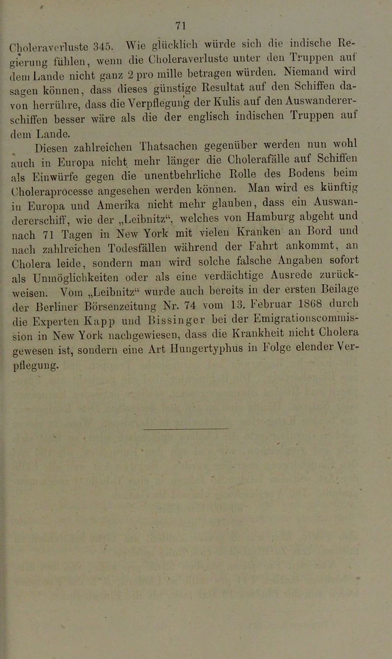 Choleraverluste 345. Wie glücklich würde sich die indische Re- gierung fühlen, wenn die Choleraverluste untei den Luppen aut dem Lande nicht gauz 2 pro mille betragen würden. Niemand wird sagen können, dass dieses günstige Resultat auf den Schiffen da- von herrühre, dass die Verpflegung der Kulis auf den Auswandei ei - schiffen besser wäre als die der englisch indischen Truppen auf dem Lande. Diesen zahlreichen Tliatsachen gegenüber werden nun wohl auch in Europa nicht mehr länger die Cholerafälle aut Schiffen als Einwürfe gegen die unentbehrliche Rolle des Bodens beim Choleraprocesse angesehen werden können. Van wird es künftig in Europa und Amerika nicht mehr glauben, dass ein Auswan- dererschiff, wie der „Leibnitz“, welches von Hamburg abgeht und nach 71 Tagen in New York mit vielen Kranken an Bord und nach zahlreichen Todesfällen während der Fahrt ankommt, an Cholera leide, sondern man wird solche falsche Angaben sofort als Unmöglichkeiten oder als eine verdächtige Ausrede zuiück- weisen. Vom „Leibnitz“ wurde auch bereits in der ersten Beilage der Berliner Börsenzeitung Nr. 74 vom 13. Tebruar 1SG8 durch die Experten Kapp und Bissinger bei der Emigrationscommis- sion in New York nachgewiesen, dass die Krankheit nicht Cholera gewesen ist, sondern eine Art Hungertyphus in Folge elender Ver- pflegung.