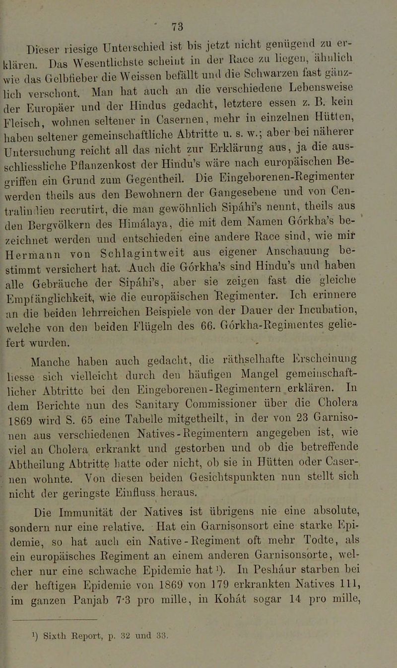Dieser riesige Unterschied ist bis jetzt nicht genügend zu er- klären. Das Wesentlichste scheint in der Ilace zu liegen, ähnlich wie das Gelbfieber die Wcissen befällt und die Schwarzen last gänz- lich verschont. Man hat auch an die verschiedene Lebensweise der Europäer und der Hindus gedacht, letztere essen z. B. kern Fleisch, wohnen seltener in Casernen, mehr in einzelnen Hütten, haben seltener gemeinschaftliche Abtritte u. s. w.; aber bei näherer Untersuchung reicht all das nicht zur Erklärung aus, ja die aus- schliessliche Pflanzenkost der Hindu’s wäre nach europäischen Be- griffen ein Grund zum Gegentheil. Die Eingeborenen-Regimenter werden theils aus den Bewohnern der Gangesebene und von Cen- tralin.lieu recrutirt, die man gewöhnlich Sipähi’s nennt, theils aus den Bergvölkern des Himälaya, die mit dem Namen Görkha’s be- zeichnet werden und entschieden eine andere Race sind, wie mir Hermann von Schlagintweit aus eigener Anschauung be- stimmt versichert hat. Auch die Gorkha’s sind Hindu’s und haben alle Gebräuche der Sipähi’s. aber sie zeigen fast die gleiche Empfänglichkeit, wie die europäischen 'Regimenter. Ich erinnere an die beiden lehrreichen Beispiele von der Dauer der Incubation, welche von den beiden Flügeln des 66. Görkha-Regimcntes gelie- fert wurden. Manche haben auch gedacht, die räthselhafte Erscheinung liesse sich vielleicht durch den häufigen Mangel gemeinschaft- licher Abtritte bei den Eingeborenen-Regimentern erklären. In dem Berichte nun des Sanitary Commissioner über die Cholera 1869 wird S. 65 eine Tabelle mitgetheilt, in der von 23 Garniso- nen aus verschiedenen Natives-Regimentern angegeben ist, wie viel an Cholera erkrankt und gestorben und ob die betreffende Abtheilung Abtritte hatte oder nicht, oh sie in Hütten oder Caser- nen wohnte. Von diesen beiden Gesichtspunkten nun stellt sich nicht der geringste Einfluss heraus. Die Immunität der Natives ist übrigens nie eine absolute, sondern nur eine relative. Hat ein Garnisonsort eine starke Epi- demie, so hat auch ein Native - Regiment oft mehr Todte, als ein europäisches Regiment an einem anderen Garnisonsorte, wel- cher nur eine schwache Epidemie hat'). In Peslniur starben bei der heftigen Epidemie von 1869 von 179 erkrankten Natives 111, im ganzen Panjab 7-3 pro mille, in Kohät sogar 14 pro mille, ff Sixtli Report, p. 32 und 33.