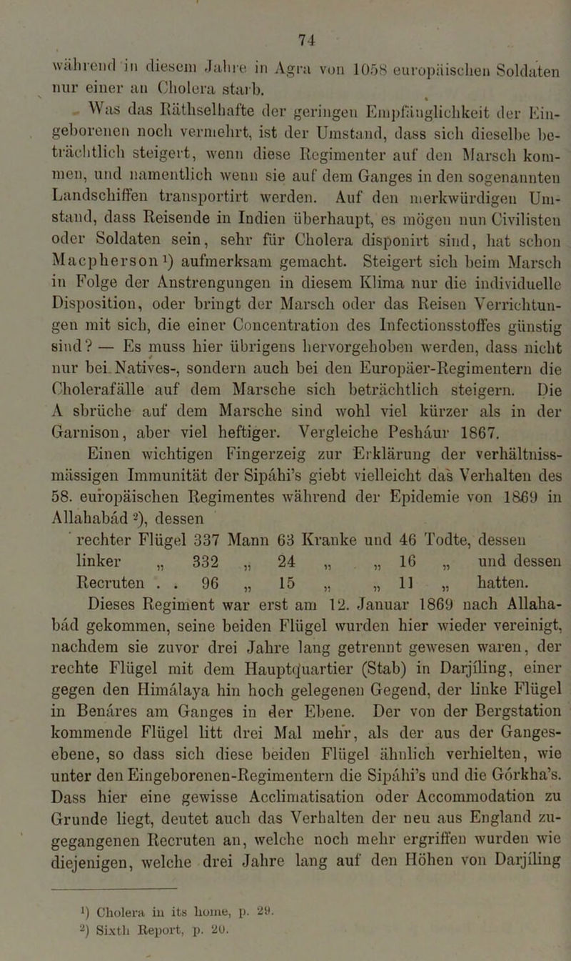 während in diesem Jahre in Agra von 1058 europäisclien Soldaten nur einer an Cholera starb. ' _ • Was das Räthselhafte der geringen Empfänglichkeit der Ein- geborenen noch vermehrt, ist der Umstand, dass sich dieselbe be- trächtlich steigert, wenn diese Regimenter auf den Marsch kom- men, und namentlich wenn sie auf dem Ganges in den sogenannten Landschiffen transportiert werden. Auf den merkwürdigen Um- stand, dass Reisende in Indien überhaupt, es mögen nun Civilisten oder Soldaten sein, sehr für Cholera disponirt sind, hat schon Macpherson1) aufmerksam gemacht. Steigert sich beim Marsch in Folge der Anstrengungen in diesem Klima nur die individuelle Disposition, oder bringt der Marsch oder das Reisen Verrichtun- gen mit sich, die einer Concentration des Infectionsstoffes günstig sind? — Es muss hier übrigens hervorgehoben werden, dass nicht nur bei Natives-, sondern auch bei den Europäer-Regimentern die Cholerafälle auf dem Marsche sich beträchtlich steigern. Die A sbrüche auf dem Marsche sind wohl viel kürzer als in der Garnison, aber viel heftiger. Vergleiche Peshäur 1867. Einen wichtigen Fingerzeig zur Erklärung der verhältniss- mässigen Immunität der Sipähi’s giebt vielleicht das Verhalten des 58. europäischen Regimentes während der Epidemie von 1860 in Allahabäd 2), dessen rechter Flügel 337 Mann 63 Kranke und 46 Todte, dessen linker „ 332 „ 24 „ „ 16 „ und dessen Recruten . . 96 „ 15 „ „11 „ hatten. Dieses Regiment war erst am 12. Januar 1869 nach Allaha- bäd gekommen, seine beiden Flügel wurden hier wieder vereinigt, nachdem sie zuvor drei Jahre lang getrennt gewesen waren, der rechte Flügel mit dem Hauptquartier (Stab) in Darjiling, einer gegen den Himälaya hin hoch gelegenen Gegend, der linke Flügel in Benares am Ganges in der Ebene. Der von der Bergstation kommende Flügel litt drei Mal mehr, als der aus der Ganges- ebene, so dass sich diese beiden Flügel ähnlich verhielten, wie unter den Eingeborenen-Regimentern die Sipähi’s und die Görkha’s. Dass hier eine gewisse Acclimatisation oder Accommodation zu Grunde liegt, deutet auch das Verhalten der neu aus England zu- gegangenen Recruten an, welche noch mehr ergriffen wurden wie diejenigen, welche drei Jahre lang auf den Höhen von Darjiling 9 Cholera in its kome, p. 29. 2) Sixth Report, p. 20.