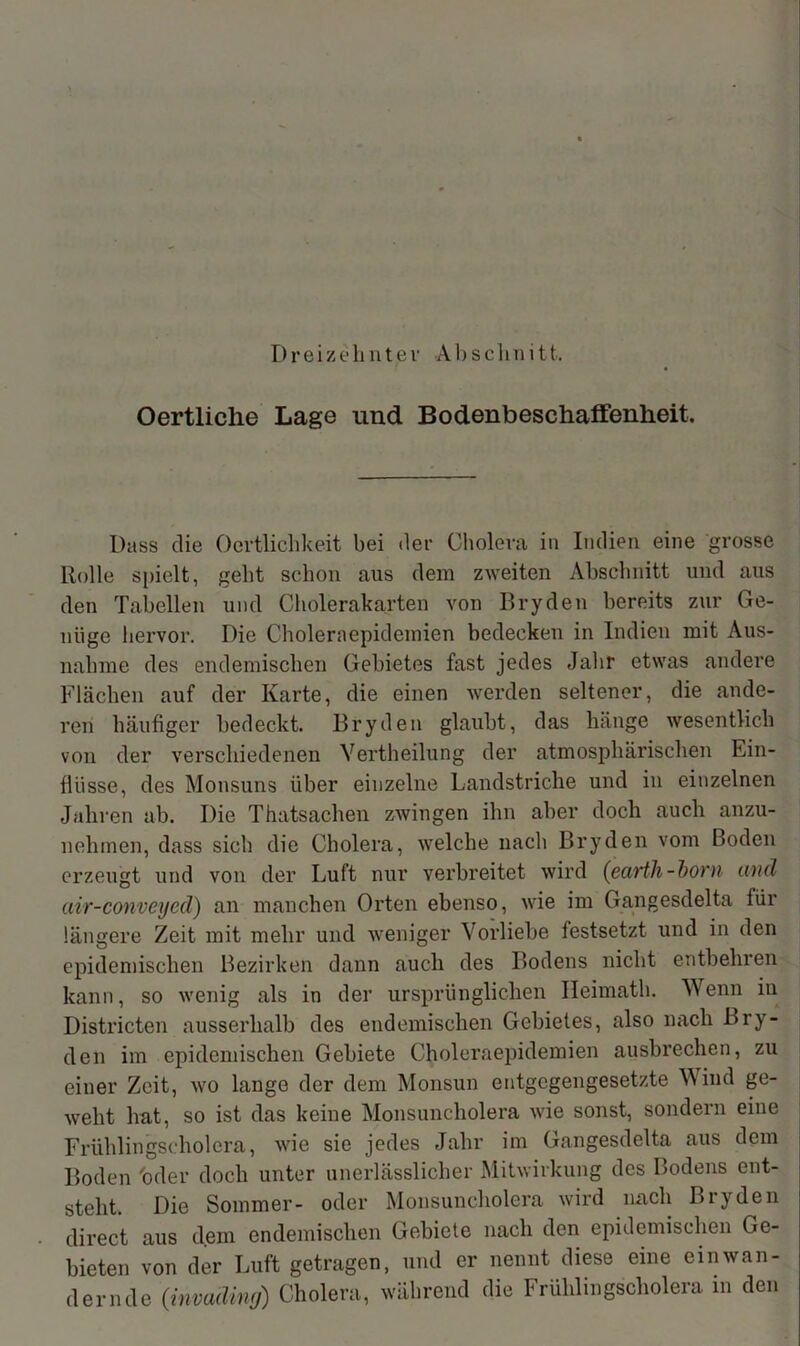 Dreizehntev Absclini11. Oertliche Lage und Bodenbeschaffenheit. Dass die Oertlichkeit bei der Cholera in Indien eine grosse Rolle spielt, gebt schon aus dem zweiten Abschnitt und aus den Tabellen und Cholerakarten von Bryden bereits zur Ge- nüge hervor. Die Choleraepidemien bedecken in Indien mit Aus- nahme des endemischen Gebietes fast jedes Jahr etwas andere Flächen auf der Karte, die einen werden seltener, die ande- ren häufiger bedeckt. Bryden glaubt, das hänge wesentlich von der verschiedenen Vertheilung der atmosphärischen Ein- flüsse, des Monsuns über einzelne Landstriche und in einzelnen Jahren ab. Die Thatsachen zwingen ihn aber doch auch anzu- nehmen, dass sich die Cholera, welche nach Bryden vom Boden erzeugt und von der Luft nur verbreitet wird (earth-born und air-conveyed) an manchen Orten ebenso, wie im Gangesdelta für längere Zeit mit mehr und weniger Vorliebe festsetzt und in den epidemischen Bezirken dann auch des Bodens nicht entbehren kann, so wenig als in der ursprünglichen Ileimath. Wenn in Districten ausserhalb des endemischen Gebietes, also nach Bry- den im epidemischen Gebiete Choleraepidemien ausbrechen, zu einer Zeit, wo lange der dem Monsun entgegengesetzte Wind ge- weht hat, so ist das keine Monsuncholera wie sonst, sondern eine Frühlingscholera, wie sie jedes Jahr im Gangesdelta aus dem Boden oder doch unter unerlässlicher Mitwirkung des Bodens ent- steht. Die Sommer- oder Monsuncholera wird nach Bryden direct aus dem endemischen Gebiete nach den epidemischen Ge- bieten von der Luft getragen, und er nennt diese eine ein wan- dernde (invading) Cholera, während die Frühlingscholera in den