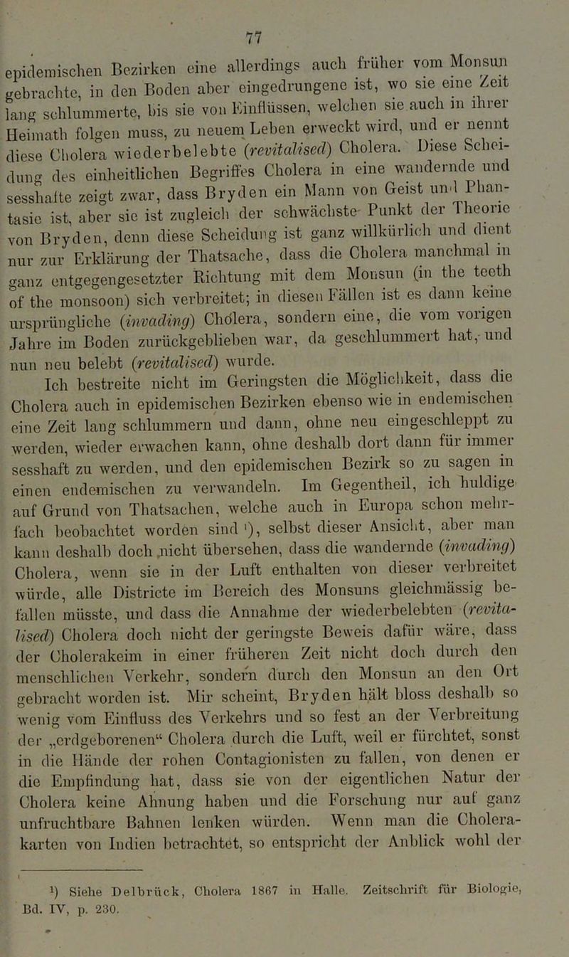 epidemischen Bezirken eine allerdings auch früher vom Monsun gebrachte, in den Boden aber eingedrungene ist, wo sie eine Zeit lang schlummerte, bis sie von Einflüssen, welchen sie auch m ihrer Heimath folgen muss, zu neuem Leben erweckt wird, und er nennt diese Cholera wiederbelebte (revitaliscd) Cholera. Diese Schei- den- des einheitlichen Begriffes Cholera in eine wandernde und sesshafte zeigt zwar, dass Bryden ein Mann von Geist und Phan- tasie ist, aber sic ist zugleich der schwächste- Punkt der lheoiie von Bryden, denn diese Scheidung ist ganz willkürlich und dient nur zur Erklärung der Thatsaehc, dass die Cholera manchmal m ganz entgegengesetzter Richtung mit dem Monsun (in the tecth of the raonsoon) sich verbreitet; in diesen fällen ist es dann keine ursprüngliche (invading) Cholera, sondern eine, die vom vorigen Jahre im Boden zurückgeblieben war, da geschlummert hat, und nun neu belebt (revitalised) wurde. Ich bestreite nicht im Geringsten die Möglichkeit, dass die Cholera auch in epidemischen Bezirken ebenso wie in endemischen eine Zeit lang schlummern und dann, ohne neu ein geschleppt zu werden, wieder erwachen kann, ohne deshalb dort dann füi immei sesshaft zu werden, und den epidemischen Bezirk so zu sagen in einen endemischen zu verwandeln. Im Gegentheil, ich huldige auf Grund von Thatsachen, welche auch in Europa schon mehr- fach beobachtet worden sind1), selbst dieser Ansicht, aber man kann deshalb doch nicht übersehen, dass die wandernde {invading) Cholera, wenn sie in der Luft enthalten von dieser verbreitet würde, alle Districte im Bereich des Monsuns gleichmässig be- fallen müsste, und dass die Annahme der wiederbelebten (revita- lised) Cholera doch nicht der geringste Beweis dafür wäre, dass der Cholerakeim in einer früheren Zeit nicht doch durch den menschlichen Verkehr, sondern durch den Monsun an den Ort gebracht worden ist. Mir scheint, Bryden hält bloss deshalb so wenig vom Einfluss des Verkehrs und so fest an der A erbreitung der „erdgeborenen“ Cholera durch die Luft, weil er fürchtet, sonst in die Hände der rohen Contagionisten zu fallen, von denen er die Empfindung hat, dass sie von der eigentlichen Natur der Cholera keine Ahnung haben und die Forschung nur auf ganz unfruchtbare Bahnen lenken würden. Wenn man die Cholera- karten von Indien betrachtet, so entspricht der Anblick wohl der i) Sielie Delbrück, Cholera 1867 in Halle. Zeitschrift für Biologie, Bd. IV, p. 230.
