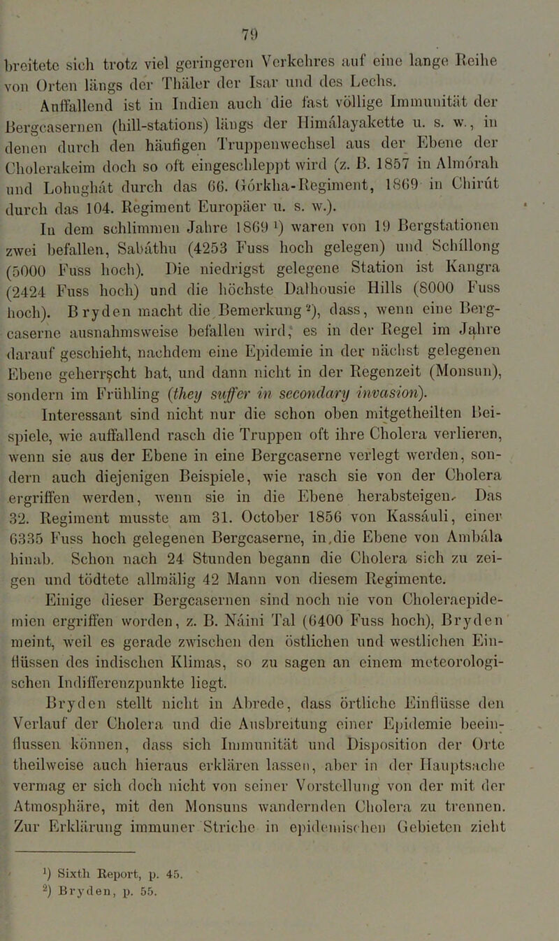 breitete sich trotz viel geringeren Verkehres auf eine lange Reihe von Orten längs der Thäler der Isar und des Lechs. Auffallend ist in Indien auch die fast völlige Immunität der Bergcasernen (hill-stations) längs der Himalayakette u. s. w., in denen durch den häufigen Truppenwechsel aus der Ebene der Cholerakeim doch so oft eingeschleppt wird (z. B. 1857 in Almörah und Lohughat durch das 66. Görkha-Regiment, 1869 in Chirüt durch das 104. Regiment Europäer u. s. w.). In dem schlimmen Jahre 1869 ^ waren von 19 Bergstationen zwei befallen, Sabäthu (4253 Fuss hoch gelegen) und Schillong (5000 Fuss hoch). Die niedrigst gelegene Station ist Kangra (2424 Fuss hoch) und die höchste Dalhousie Hills (8000 Fuss hoch). B ryden macht die Bemerkung *), dass, wenn eine Berg- caserne ausnahmsweise befallen wird, es in der Regel im Jahre darauf geschieht, nachdem eine Epidemie in der nächst gelegenen Ebene geherrscht bat, und dann nicht in der Regenzeit (Monsun), sondern im Frühling (they suffer in secondary Invasion). Interessant sind nicht nur die schon oben mitgetheilten Bei- spiele, wie auffallend rasch die Truppen oft ihre Cholera verlieren, wenn sie aus der Ebene in eine Bergcaserne verlegt werden, son- dern auch diejenigen Beispiele, wie rasch sie von der Cholera ergriffen werden, wenn sie in die Ebene herabsteigen< Das 32. Regiment musste am 31. October 1856 von Kassäuli, einer 6335 Fuss hoch gelegenen Bergcaserne, in.die Ebene von Ambäla hinab. Schon nach 24 Stunden begann die Cholera sich zu zei- gen und tödtete allmälig 42 Mann von diesem Regimente. Einige dieser Bergcasernen sind noch nie von Choleraepide- mien ergriffen worden, z. B. Näini Tal (6400 Fuss hoch), Bryden meint, •weil es gerade zwischen den östlichen und westlichen Ein- flüssen des indischen Klimas, so zu sagen an einem meteorologi- schen Indifferenzpunkte liegt. Bryden stellt nicht in Abrede, dass örtliche Einflüsse den Verlauf der Cholera und die Ausbreitung einer Epidemie beein- fiussen können, dass sich Immunität und Disposition der Orte theilweise auch hieraus erklären lassen, aber in der Hauptsache vermag er sich doch nicht von seiner Vorstellung von der mit der Atmosphäre, mit den Monsuns wandernden Cholera zu trennen. Zur Erklärung immuner Striche in epidemischen Gebieten zieht 9 Sixth Report, p. 45. 2) Bryden, p. 55.