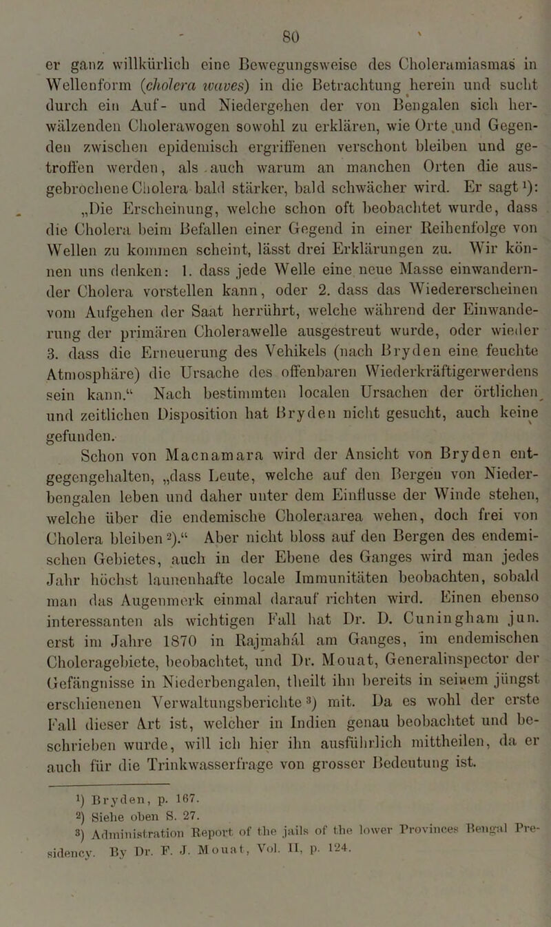 so er ganz willkürlich eine Bewegungsweise des Choleramiasmas in Wellenform (cholcra ivaves) in die Betrachtung herein und sucht durch ein Auf- und Niedergehen der von Bengalen sich her- wälzenden Cholerawogen sowohl zu erklären, wie Orte und Gegen- den zwischen epidemisch ergriffenen verschont bleiben und ge- troffen werden, als . auch warum an manchen Orten die aus- gebrochene Cholera bald stärker, bald schwächer wird. Er sagt1): „Die Erscheinung, welche schon oft beobachtet wurde, dass die Cholera beim Befallen einer Gegend in einer Reihenfolge von Wellen zu kommen scheint, lässt drei Erklärungen zu. Wir kön- nen uns denken: 1. dass jede Welle eine neue Masse einwandern- der Cholera vorstellen kann, oder 2. dass das Wiedererscheinen vom Aufgehen der Saat herrührt, welche während der Einwande- rung der primären Cholerawelle ausgestreut wurde, oder wieder 3. dass die Erneuerung des Vehikels (nach Bryden eine feuchte Atmosphäre) die Ursache des offenbaren Wiederkräftigenverdens sein kann“ Nach bestimmten localen Ursachen der örtlichen und zeitlichen Disposition hat Bryden nicht gesucht, auch keine gefunden. Schon von Macnamara wird der Ansicht von Bryden ent- gegengehalten, „dass Leute, welche auf den Bergen von Nieder- bengalen leben und daher unter dem Einflüsse der Winde stehen, welche über die endemische Choleraarea wehen, doch frei von Cholera bleiben2).“ Aber nicht bloss auf den Bergen des endemi- schen Gebietes, auch in der Ebene des Ganges wird man jedes Jahr höchst launenhafte locale Immunitäten beobachten, sobald man das Augenmerk einmal darauf richten wird. Einen ebenso interessanten als wichtigen Fall hat Dr. I). Cuningliam jun. erst im Jahre 1870 in Rajmabäl am Ganges, im endemischen Choleragebiete, beobachtet, und Dr. Monat, Generalinspector der Gefängnisse in Niederbengalen, theilt ihn bereits in sei wem jüngst erschienenen Verwaltungsberichte3) mit. Da es wohl der erste Fall dieser Art ist, welcher in Indien genau beobachtet und be- schrieben wurde, will ich hier ihn ausführlich mittheilen, da er auch für die Trinkwasserfrage von grosser Bedeutung ist. b Bry(len, p. 167. 2) Siehe oben S. 27. 3) Administration Report of tlie jails of the lower Provinces Bengal Pre- sidency. By Dr. F. J. Monat, Vol. II, p. 124.