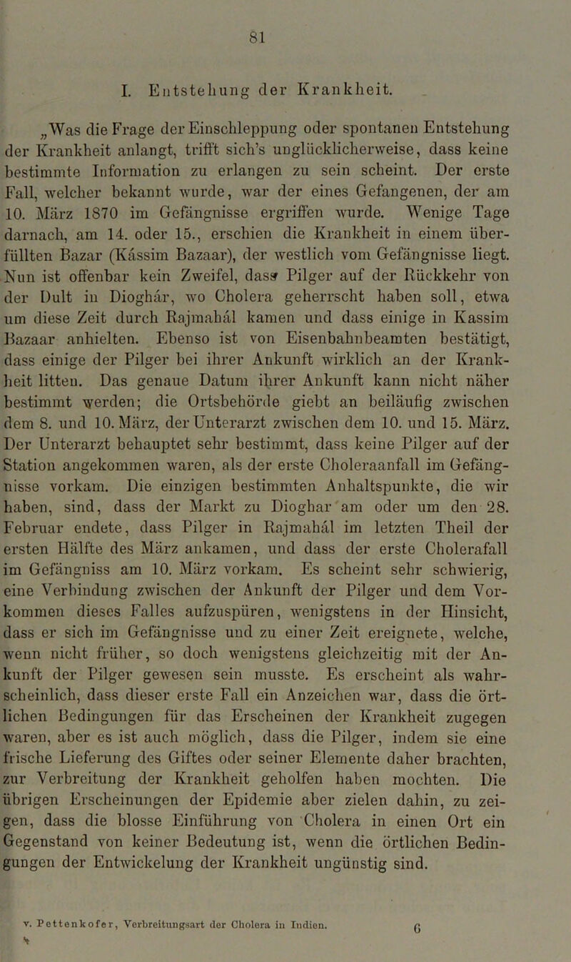 I. Entstehung der Krankheit. „Was die Frage der Einschleppung oder spontanen Entstehung der Krankheit anlangt, trifft sich’s unglücklicherweise, dass keine bestimmte Information zu erlangen zu sein scheint. Der erste Fall, welcher bekannt wurde, war der eines Gefangenen, der am 10. März 1870 im Gefängnisse ergriffen wurde. Wenige Tage darnach, am 14. oder 15., erschien die Krankheit in einem über- füllten Bazar (Kassim Bazaar), der westlich vom Gefängnisse liegt. Nun ist offenbar kein Zweifel, das» Pilger auf der Rückkehr von der Dult in Dioghür, wo Cholera geherrscht haben soll, etwa um diese Zeit durch Rajmahäl kamen und dass einige in Kassim Bazaar anhielten. Ebenso ist von Eisenbahnbeamten bestätigt, dass einige der Pilger bei ihrer Ankunft wirklich an der Krank- heit litten. Das genaue Datum ihrer Ankunft kann nicht näher bestimmt werden; die Ortsbehörde giebt an beiläufig zwischen dem 8. und 10. März, der Unterarzt zwischen dem 10. und 15. März. Der Unterarzt behauptet sehr bestimmt, dass keine Pilger auf der Station angekommen waren, als der erste Choleraanfall im Gefäng- nisse vorkam. Die einzigen bestimmten Anhaltspunkte, die wir haben, sind, dass der Markt zu Diogbar am oder um den 28. Februar endete, dass Pilger in Rajmahäl im letzten Theil der ersten Hälfte des März ankamen, und dass der erste Cholerafall im Gefängniss am 10. März vorkam. Es scheint sehr schwierig, eine Verbindung zwischen der Ankunft der Pilger und dem Vor- kommen dieses Falles aufzuspüren, wenigstens in der Hinsicht, dass er sich im Gefängnisse und zu einer Zeit ereignete, welche, wenn nicht früher, so doch wenigstens gleichzeitig mit der An- kunft der Pilger gewesen sein musste. Es erscheint als wahr- scheinlich, dass dieser erste Fall ein Anzeichen war, dass die ört- lichen Bedingungen für das Erscheinen der Krankheit zugegen waren, aber es ist auch möglich, dass die Pilger, indem sie eine frische Lieferung des Giftes oder seiner Elemente daher brachten, zur Verbreitung der Krankheit geholfen haben mochten. Die übrigen Erscheinungen der Epidemie aber zielen dahin, zu zei- gen, dass die blosse Einführung von Cholera in einen Ort ein Gegenstand von keiner Bedeutung ist, wenn die örtlichen Bedin- gungen der Entwickelung der Krankheit ungünstig sind. v. Pettenkofer, Verbreitungsart der Cholera iu Indien. H G
