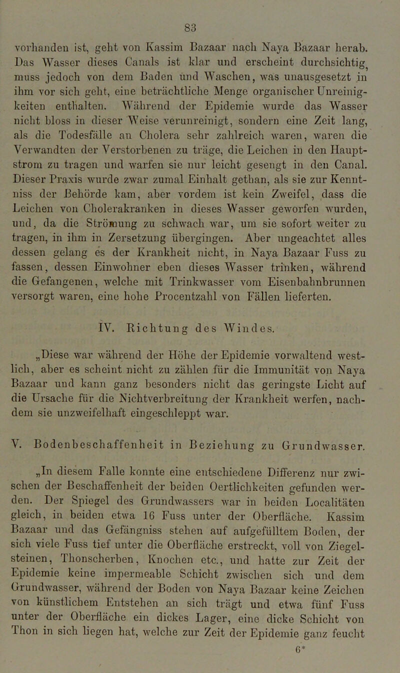 vorhanden ist, geht von Kassim Bazaar nach Naya Bazaar herab. Das Wasser dieses Canals ist klar und erscheint durchsichtig^ muss jedoch von dem Baden und Waschen, was unausgesetzt in ihm vor sich geht, eine beträchtliche Menge organischer Unreinig- keiten enthalten. Während der Epidemie wurde das Wasser nicht bloss in dieser Weise verunreinigt, sondern eine Zeit lang, als die Todesfälle an Cholera sehr zahlreich waren, waren die Verwandten der Verstorbenen zu träge, die Leichen in den Iiaupt- strom zu tragen und warfen sie nur leicht gesengt in den Canal. Dieser Praxis wurde zwar zumal Einhalt gethan, als sie zur Kennt- niss der Behörde kam, aber vordem ist kein Zweifel, dass die Leichen von Cholerakranken in dieses Wasser geworfen wurden, und, da die Strömung zu schwach war, um sie sofort weiter zu tragen, in ihm in Zersetzung übergingen. Aber ungeachtet alles dessen gelang es der Krankheit nicht, in Naya Bazaar Fuss zu fassen, dessen Einwohner eben dieses Wasser trinken, während die Gefangenen, welche mit Trinkwasser vom Eisenbahnbrunnen versorgt waren, eine hohe Procentzahl von Fällen lieferten. IV. Richtung des Windes. „Diese war während der Höhe der Epidemie vorwaltend west- lich, aber es scheint nicht zu zählen für die Immunität von Naya Bazaar und kann ganz besonders nicht das geringste Licht auf die Ursache für die Nichtverbreitung der Krankheit werfen, nach- dem sie unzweifelhaft eingeschleppt war. V. Bodenbeschaffenheit in Beziehung zu Grundwasser. „In diesem Falle konnte eine entschiedene Differenz nur zwi- schen der Beschaffenheit der beiden Oertlichkeiten gefunden wer- den. Der Spiegel des Grundwassers war in beiden Localitäten gleich, in beiden etwa 16 Fuss unter der Oberfläche. Kassim Bazaar und das Gefängniss stehen auf aufgefülltem Boden, der sich viele fuss tief unter die Oberfläche erstreckt, voll von Ziegel- steinen, 1 honscherben, Knochen etc., und hatte zur Zeit der Epidemie keine impermeable Schicht zwischen sich und dem Grundwasser, während der Boden von Naya Bazaar keine Zeichen von künstlichem Entstehen an sich trägt und etwa fünf Fuss unter der Oberfläche ein dickes Lager, eine dicke Schicht von Thon in sich liegen hat, welche zur Zeit der Epidemie ganz feucht 6*