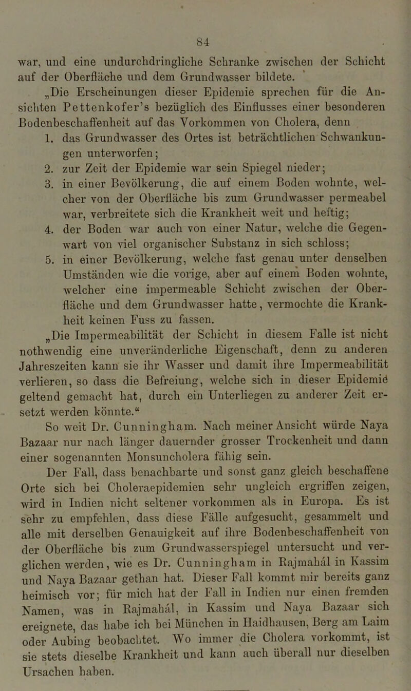 war, und eine undurchdringliche Schranke zwischen der Schicht auf der Oberfläche und dem Grundwasser bildete. „Die Erscheinungen dieser Epidemie sprechen für die An- sichten Pettenkofer’s bezüglich des Einflusses einer besonderen Bodenbescliaffenheit auf das Vorkommen von Cholera, denn 1. das Grundwasser des Ortes ist beträchtlichen Schwankun- gen unterworfen; 2. zur Zeit der Epidemie war sein Spiegel nieder; 3. in einer Bevölkerung, die auf einem Boden wohnte, wel- cher von der Oberfläche bis zum Grundwasser permeabel war, verbreitete sich die Krankheit weit und heftig; 4. der Boden war auch von einer Natur, welche die Gegen- wart von viel organischer Substanz in sich schloss; 5. in einer Bevölkerung, welche fast genau unter denselben Umständen wie die vorige, aber auf einem Boden wohnte, welcher eine impermeable Schicht zwischen der Ober- fläche und dem Grundwasser hatte, vermochte die Krank- heit keinen Fuss zu hissen. „Die Impermeabilität der Schicht in diesem Falle ist nicht nothwendig eine unveränderliche Eigenschaft, denn zu anderen Jahreszeiten kann sie ihr Wasser und damit ihre Impermeabilität verlieren, so dass die Befreiung, welche sich in dieser Epidemid geltend gemacht hat, durch ein Unterliegen zu anderer Zeit er- setzt werden könnte.“ So weit Dr. Cunningham. Nach meiner Ansicht würde Naya Bazaar nur nach länger dauernder grosser Trockenheit und dann einer sogenannten Monsuncholera fähig sein. Der Fall, dass benachbarte und sonst ganz gleich beschaffene Orte sich bei Choleraepidemien sehr ungleich ergriffen zeigen, wird in Indien nicht seltener Vorkommen als in Europa. Es ist sehr zu empfehlen, dass diese Fälle aufgesucht, gesammelt und alle mit derselben Genauigkeit auf ihre Bodenbeschaffenheit von der Oberfläche bis zum Grundwasserspiegel untersucht und ver- glichen werden, wie es Dr. Cunningham in Bajmahal in Ivassim und Naya Bazaar gethan hat. Dieser Fall kommt mir bereits ganz heimisch vor; für mich hat der Fall in Indien nur einen fremden Namen, was in Bajmahal, in Kassim und Naya Bazaar sich ereignete, das habe ich bei München in Haidhausen, Berg am Laim oder Aubing beobachtet. Wo immer die Cholera vorkommt, ist sie stets dieselbe Krankheit und kann auch übeiall nur dieselben Ursachen haben.