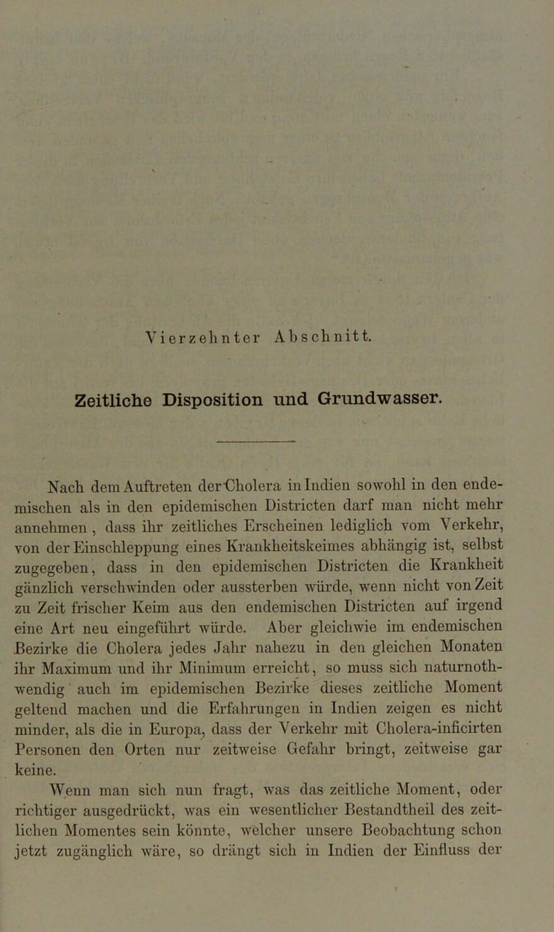 Vierzehnter Ab schnitt. Zeitliche Disposition und Grundwasser. Nach dem Auftreten derEliolera in Indien sowohl in den ende- mischen als in den epidemischen Districten darf man nicht mehr annehmen, dass ihr zeitliches Erscheinen lediglich vom Verkehr, von der Einschleppung eines Krankheitskeimes abhängig ist, selbst zugegeben, dass in den epidemischen Districten die Krankheit gänzlich verschwinden oder aussterben würde, wenn nicht von Zeit zu Zeit frischer Keim aus den endemischen Districten auf irgend eine Art neu eingeführt würde. Aber gleichwie im endemischen Bezirke die Cholera jedes Jahr nahezu in den gleichen Monaten ihr Maximum und ihr Minimum erreicht, so muss sich naturnoth- wendig auch im epidemischen Bezirke dieses zeitliche Moment geltend machen und die Erfahrungen in Indien zeigen es nicht minder, als die in Europa, dass der Verkehr mit Cholera-inficirten Personen den Orten nur zeitweise Gefahr bringt, zeitweise gar keine. Wenn man sich nun fragt, was das zeitliche Moment, oder richtiger ausgedrückt, was ein wesentlicher Bestandteil des zeit- lichen Momentes sein könnte, welcher unsere Beobachtung schon jetzt zugänglich wäre, so drängt sich in Indien der Einfluss der