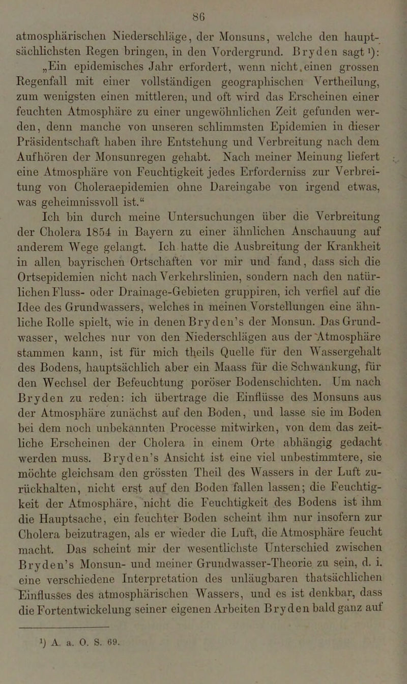atmosphärischen Niederschläge, der Monsuns, welche den haupt- sächlichsten Regen bringen, in den Vordergrund. Bryden sagt1): „Ein epidemisches Jahr erfordert, wenn nicht,einen grossen Regenfall mit einer vollständigen geographischen Vertheilung, zum wenigsten einen mittleren, und oft wird das Erscheinen einer feuchten Atmosphäre zu einer ungewöhnlichen Zeit gefunden wer- den, denn manche von unseren schlimmsten Epidemien in dieser Präsidentschaft haben ihre Entstehung und Verbreitung nach dem Aufhören der Monsunregen gehabt. Nach meiner Meinung liefert eine Atmosphäre von Feuchtigkeit jedes Erforderniss zur Verbrei- tung von Choleraepidemien ohne Dareingabe von irgend etwas, was geheimnissvoll ist.“ Ich bin durch meine Untersuchungen über die Verbreitung der Cholera 1854 in Bayern zu einer ähnlichen Anschauung auf anderem Wege gelangt. Ich hatte die Ausbreitung der Krankheit in allen bayrischen Ortschaften vor mir und fand, dass sich die Ortsepidemien nicht nach Verkehrslinien, sondern nach den natür- lichen Fluss- oder Drainage-Gebieten gruppiren, ich verfiel auf die Idee des Grundwassers, welches in meinen Vorstellungen eine ähn- liche Rolle spielt, wie in denen Bryden’s der Monsun. Das Grund- wasser, welches nur von den Niederschlägen aus der'Atmosphäre stammen kann, ist für mich theils Quelle für den Wassergehalt des Bodens, hauptsächlich aber ein Maass für die Schwankung, für den Wechsel der Befeuchtung poröser Bodenschichten. Um nach Bryden zu reden: ich übertrage die Einflüsse des Monsuns aus der Atmosphäre zunächst auf den Boden, und lasse sie im Boden bei dem noch unbekannten Processe mitwirken, von dem das zeit- liche Erscheinen der Cholera in einem Orte abhängig gedacht werden muss. Bryden’s Ansicht ist eine viel unbestimmtere, sie möchte gleichsam den grössten Tlieil des Wassers in der Luft zu- rückhalten, nicht erst auf den Boden fallen lassen; die Feuchtig- keit der Atmosphäre, nicht die Feuchtigkeit des Bodens ist ihm die Hauptsache, ein feuchter Boden scheint ihm nur insofern zur Cholera beizutragen, als er wieder die Luft, die Atmosphäre feucht macht. Das scheint mir der wesentlichste Unterschied zwischen Bryden’s Monsun- und meiner Grundwasser-Theorie zu sein, d. i. eine verschiedene Interpretation des unläugbaren thatsächlichen Einflusses des atmosphärischen Wassers, und es ist denkbar, dass die Fortentwickelung seiner eigenen Arbeiten Bryden bald ganz auf b A. a. 0. S. 69.