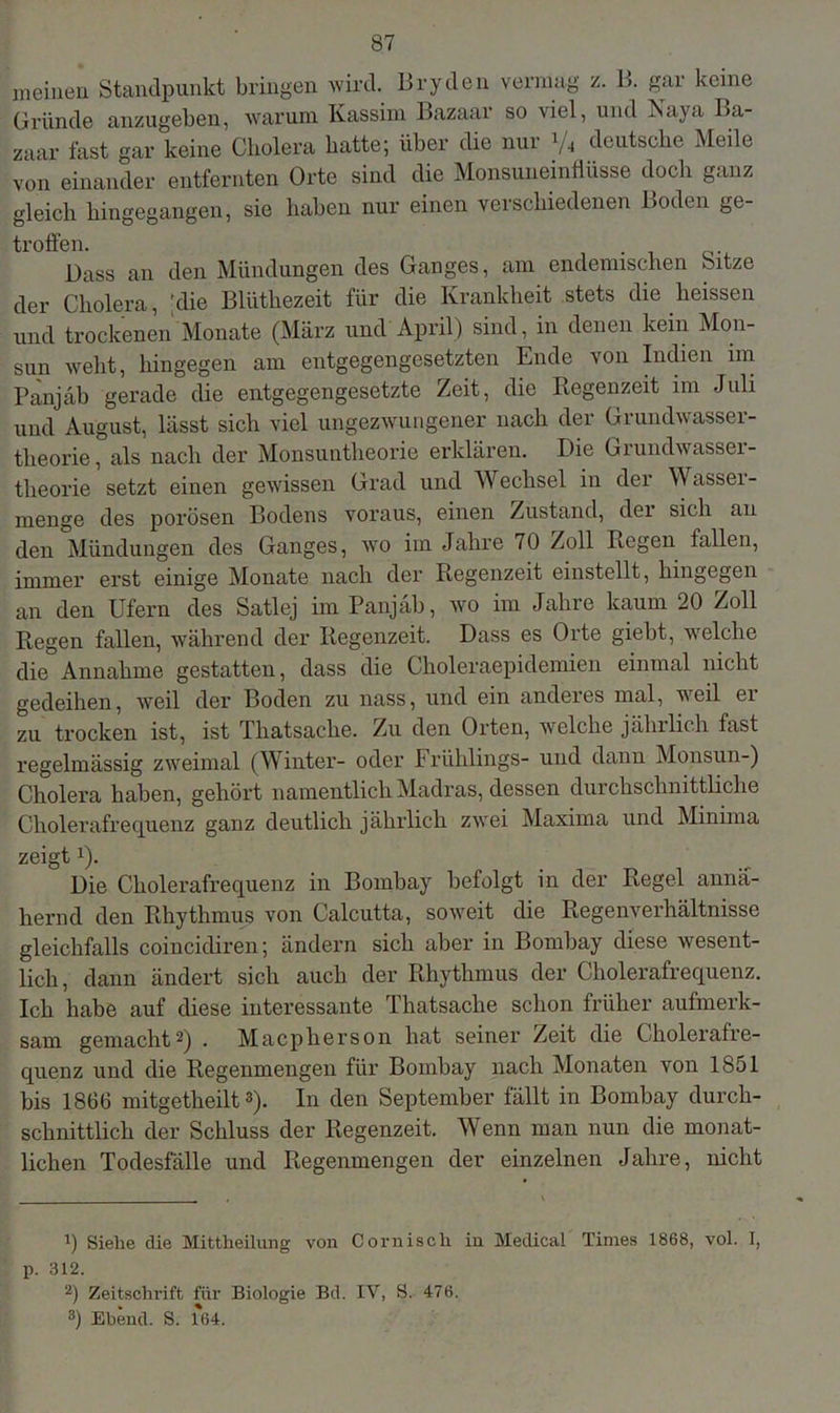 meinen Standpunkt bringen wird. Bryden vermag z. B. gar keine Gründe anzugeben, warum Kassim Bazaar so viel, und Naya Ba- zaar fast gar keine Cholera batte; über die nur 1/4 deutsche Meile von einander entfernten Orte sind die Monsunemflüsse doch ganz gleich hingegangen, sie haben nur einen verschiedenen Boden ge- troffen. Bass an den Mündungen des Ganges, am endemischen Sitze der Cholera, 'die Bltithezeit für die Krankheit stets die heissen und trockenen Monate (März und April) sind, in denen kein Mon- sun weht, hingegen am entgegengesetzten Ende von Indien im Panjab gerade die entgegengesetzte Zeit, die Regenzeit im Juli und August, lässt sich viel ungezwungener nach der Grundwasser- theorie, als nach der Monsuntheorie erklären. Die Grundwasser- theorie setzt einen gewissen Grad und Wechsel in dei Wassei- menge des porösen Bodens voraus, einen Zustand, der sich an den Mündungen des Ganges, wo im Jahre 70 Zoll Regen fallen, immer erst einige Monate nach der Regenzeit einstellt, hingegen an den Ufern des Satlej im Panjab, wo im Jahre kaum 20 Zoll Regen fallen, während der Regenzeit. Dass es Orte giebt, welche die Annahme gestatten, dass die Choleraepidemien einmal nicht gedeihen, weil der Boden zu nass, und ein anderes mal, weil er zu trocken ist, ist Thatsaclie. Zu den Orten, welche jährlich fast regelmässig zweimal (Winter- oder Frühlings- und dann Monsun-) Cholera haben, gehört namentlich Madras, dessen durchschnittliche Cholerafrequenz ganz deutlich jährlich zwei Maxirna und Minima zeigt!). Die Cholerafrequenz in Bombay befolgt in der Regel annä- hernd den Rhythmus von Calcutta, soweit die Regenverhältnisse gleichfalls coincidiren; ändern sich aber in Bombay diese wesent- lich, dann ändert sich auch der Rhythmus der Cholerafrequenz. Ich habe auf diese interessante Thatsaclie schon früher aufmerk- sam gemacht* 2) . Macpherson hat seiner Zeit die Cholerafre- quenz und die Regenmengen für Bombay nach Monaten von 1851 bis 1866 mitgetheilt3). In den September fällt in Bombay durch- schnittlich der Schluss der Regenzeit. Wenn man nun die monat- lichen Todesfälle und Regenmengen der einzelnen Jahre, nicht *) Siehe die Mittheilung von Cornisch in Medical Times 1868, vol. I, p. 312. 2) Zeitschrift für Biologie Bd. IV, S. 476. 3) Ebend. S. 164.
