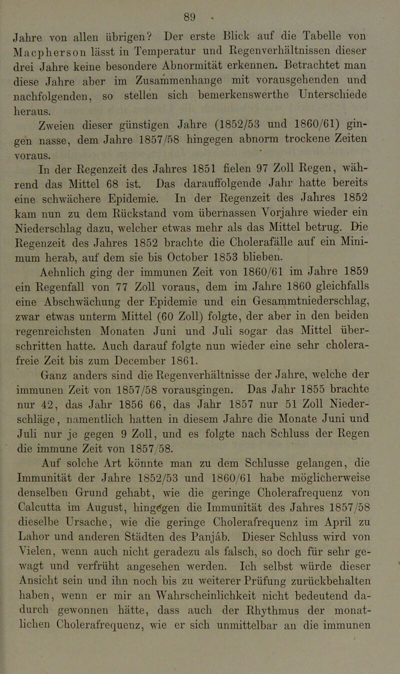 Jahre von allen übrigen? Der erste Blick auf die Tabelle von Macpherson lässt in Temperatur und Regenverhältnissen dieser drei Jalire keine besondere Abnormität erkennen. Betrachtet man diese Jahre aber im Zusammenhänge mit vorausgebenden und nachfolgenden, so stellen sich bemerkenswerthe Unterschiede heraus. Zweien dieser günstigen Jahre (1852/53 und 1860/61) gin- gen nasse, dem Jahre 1857/58 hingegen abnorm trockene Zeiten voraus. In der Regenzeit des Jahres 1851 fielen 97 Zoll Regen, wäh- rend das Mittel 68 ist. Das darauffolgende Jahr hatte bereits eine schwächere Epidemie. In der Regenzeit des Jahres 1852 kam nun zu dem Rückstand vom übernassen Vorjahre wieder ein Niederschlag dazu, welcher etwas mehr als das Mittel betrug. Die Regenzeit des Jahres 1852 brachte die Cholerafälle auf ein Mini- mum herab, auf dem sie bis October 1853 blieben. Aehnlich ging der immunen Zeit von 1860/61 im Jahre 1859 ein Regenfall von 77 Zoll voraus, dem im Jahre 1860 gleichfalls eine Abschwäcliung der Epidemie und ein Gesammtniederschlag, zwar etwas unterm Mittel (60 Zoll) folgte, der aber in den beiden regenreichsten Monaten Juni und Juli sogar das Mittel über- schritten hatte. Auch darauf folgte nun wieder eine sehr cholera- freie Zeit bis zum December 1861. Ganz anders sind die Regenverhältnisse der Jahre, welche der immunen Zeit von 1857/58 vorausgingen. Das Jahr 1855 brachte nur 42, das Jahr 1856 66, das Jahr 1857 nur 51 Zoll Nieder- schläge, namentlich hatten in diesem Jahre die Monate Juni und Juli nur je gegen 9 Zoll, und es folgte nach Schluss der Regen die immune Zeit von 1857/58. Auf solche Art könnte man zu dem Schlüsse gelangen, die Immunität der Jahre 1852/53 und 1860/61 habe möglicherweise denselben Grund gehabt, wie die geringe Cholerafrequenz von Calcutta im August, hingegen die Immunität des Jahres 1857/58 dieselbe Ursache, wie die geringe Cholerafrequenz im April zu Lahor und anderen Städten des Panjäb. Dieser Schluss wird von Vielen, wenn auch nicht geradezu als falsch, so doch für sehr ge- wagt und verfrüht angesehen werden. Ich selbst würde dieser Ansicht sein und ihn noch bis zu weiterer Prüfung zurückbehalten haben, wenn er mir an Wahrscheinlichkeit nicht bedeutend da- durch gewonnen hätte, dass auch der Rhythmus der monat- lichen Cholerafrequenz, wie er sich unmittelbar an die immunen