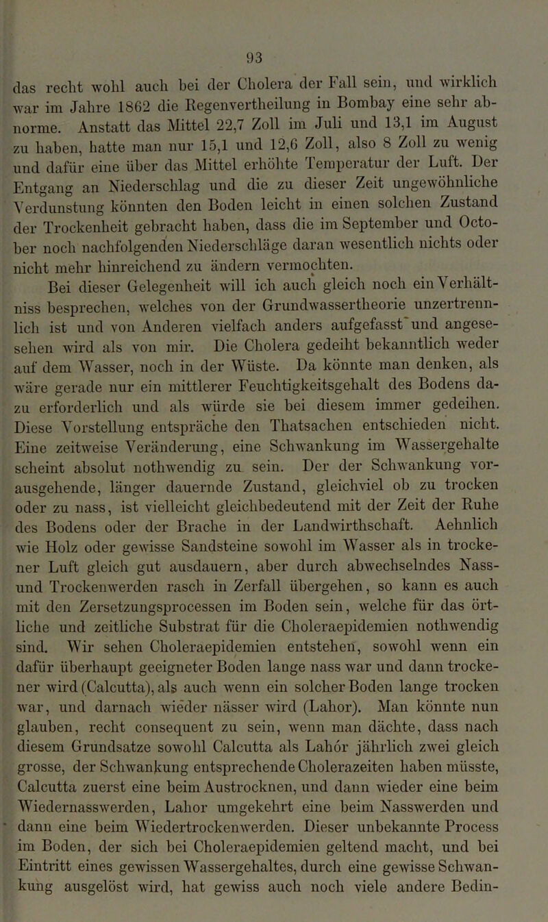 das recht wohl auch hei der Cholera der Call sein, und wirklich war im Jahre 1862 die Regenvertheilung in Bombay eine sehr ab- norme. Anstatt das Mittel 22,7 Zoll im Juli und 13,1 im August zu haben, hatte man nur 15,1 und 12,6 Zoll, also 8 Zoll zu wenig und dafür eine über das Mittel erhöhte Temperatur der Luft. Der Entgang an Niederschlag und die zu dieser Zeit ungewöhnliche Verdunstung könnten den Boden leicht in einen solchen Zustand der Trockenheit gebracht haben, dass die im September und Octo- ber noch nachfolgenden Niederschläge daran wesentlich nichts oder nicht mehr hinreichend zu ändern vermochten. Bei dieser Gelegenheit will ich auch gleich noch ein N erhält- niss besprechen, welches von der Grundwassertheorie unzertrenn- lich ist und von Anderen vielfach anders aufgefasst und angese- selien wird als von mir. Die Cholera gedeiht bekanntlich weder auf dem Wasser, noch in der Wüste. Da könnte man denken, als wäre gerade nur ein mittlerer Feuchtigkeitsgehalt des Bodens da- zu erforderlich und als würde sie bei diesem immer gedeihen. Diese Vorstellung entspräche den Thatsachen entschieden nicht. Eine zeitweise Veränderung, eine Schwankung im Wassergehalte scheint absolut nothwendig zu sein. Der der Schwankung vor- ausgehende, länger dauernde Zustand, gleichviel ob zu trocken oder zu nass, ist vielleicht gleichbedeutend mit der Zeit der Ruhe des Bodens oder der Brache in der Landwirthschaft. Aehnlich wie Holz oder gewisse Sandsteine sowohl im Wasser als in trocke- ner Luft gleich gut ausdauern, aber durch abwechselndes Nass- und Trockenwerden rasch in Zerfall übergehen, so kann es auch mit den Zersetzungsprocessen im Boden sein, welche für das ört- liche und zeitliche Substrat für die Choleraepidemien nothwendig sind. Wir sehen Choleraepidemien entstehen, sowohl wenn ein dafür überhaupt geeigneter Boden lange nass war und dann trocke- ner wird (Calcutta), als auch wenn ein solcher Boden lange trocken war, und darnach wieder nässer wird (Lahor). Man könnte nun glauben, recht consequent zu sein, wenn man dächte, dass nach diesem Grundsätze sowohl Calcutta als Lahor jährlich zwei gleich grosse, der Schwankung entsprechende Cholerazeiten haben müsste, Calcutta zuerst eine beim Austrocknen, und dann wieder eine beim Wiedernasswerden, Lahor umgekehrt eine beim Nasswerden und dann eine beim Wiedertrockenwerden. Dieser unbekannte Process im Boden, der sich bei Choleraepidemien geltend macht, und bei Eintritt eines gewissen Wassergehaltes, durch eine gewisse Schwan- kung ausgelöst wird, hat gewiss auch noch viele andere Bedin-