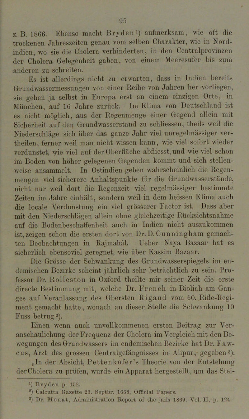 z. B. 1866. Ebenso macht Bryden1) aufmerksam, wie oft die trockenen Jahreszeiten genau vom selben Charakter, wie in Nord- indien, wo sie die Cholera verhinderten, in den Centralprovinzen der Cholera Gelegenheit gaben, von einem Meeresufer bis zum anderen zu schreiten. Es ist allerdings nicht zu erwarten, dass in Indien bereits Grundwassermessungen von einer Reihe von Jahren her vorliegen, sie gehen ja selbst in Europa erst an einem einzigen Orte, in München, auf 16 Jahre zurück. Im Klima von Deutschland ist es nicht möglich, aus der Regenmenge einer Gegend allein mit Sicherheit auf den Grundwasserstand zu schliessen, theils Aveil die Niederschläge sich über das ganze Jahr viel unregelmässiger \'er- theilen, ferner weil man nicht wissen kann, Avie AÜel sofort Avieder verdunstet, Avie viel auf der Oberfläche abfliesst, und Avie viel schon im Boden von höher gelegenen Gegenden kommt und sich stellen- weise ansammelt. In Ostindien geben Avahrscheinlick die Regen- mengen viel sicherere Anhaltspunkte für die Grund wasserstände, nickt nur Aveil dort die Regenzeit viel regelmässiger bestimmte Zeiten im Jahre einhält, sondern Aveil in dem heissen Klima auch die locale Verdunstung ein viel grösserer Factor ist. Dass aber mit den Niederschlägen allein ohne gleichzeitige Rücksichtsnahme auf die Bodenbeschaffenheit auch in Indien nicht auszukommen ist,zeigen schon die ersten dort von Dr.D.Cunningham gemach- ten Beobachtungen in Rajmahäl. Ueber Naya Bazaar hat es sicherlich ebensoviel geregnet, Avie über Kassim Bazaar. Die Grösse der Schwankung des GrundAvasserspiegels im en- demischen Bezirke scheint jährlich sehr beträchtlich zu sein. Pro- fessor Dr. Rolleston in Oxford theilte mir seiner Zeit die erste directe Bestimmung mit, welche Dr. French in Bioliah am Gan- ges auf Veranlassung des Obersten Rigaud vom 60. Rifle-Regi- ment gemacht hatte, wonach an dieser Stelle die ScliAvankung 10 Fuss betrug2). Einen wenn auch unvollkommenen ersten Beitrag zur Ver- anschaulichung der Frequenz der Cholera im Vergleich mit den Be- Avegungen des GrundAArassers im endemischen Bezirke hat Dr. Faw- cus, Arzt des grossen Centralgefängnisses in Alipuiy gegeben 3). „In der Absicht, Pettenkofer’s Theorie von der Entstehung der Cholera zu prüfen, wurde ein Apparat hergestellt, um das Stei- 0 Bryden p. 152. 2) Calcutta Gazette 23. Septbr. 1668, Official Papers. 8) Dr. Monat, Administration Report of the jails 1869. Yol. II, p. 124.