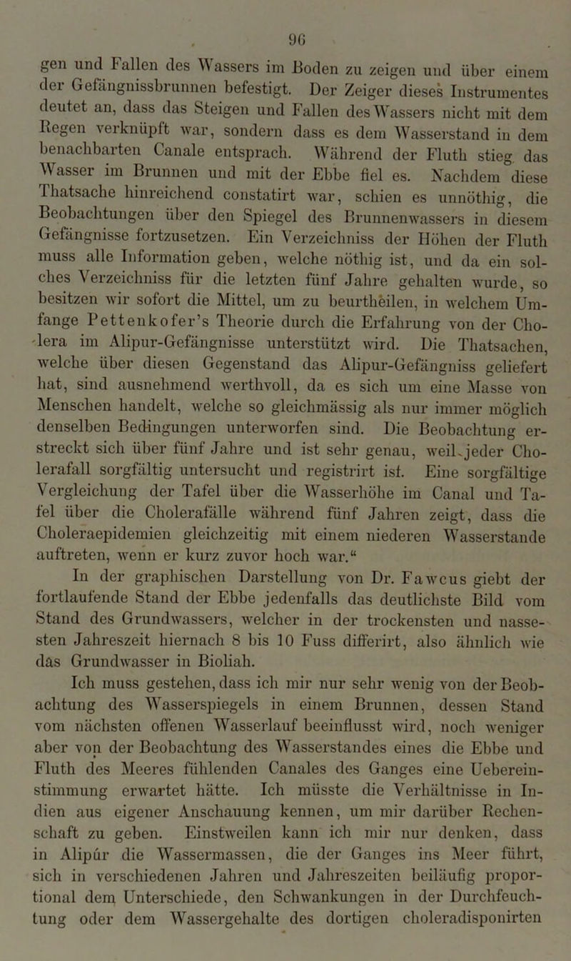 gen und I allen des W assers im Boden zu zeigen und über einem der Gefängnissbrunnen befestigt. Der Zeiger dieses Instrumentes deutet an, dass das Steigen und Fallen des Wassers nicht mit dem Hegen verknüpft war, sondern dass es dem Wasserstand in dem benachbarten Canale entsprach. Während der Fluth stieg, das Wasser im Brunnen und mit der Ebbe fiel es. Nachdem diese Thatsache hinreichend constatirt war, schien es unnöthig, die Beobachtungen über den Spiegel des Brunnenwassers in diesem Gefängnisse fortzusetzen. Ein Verzeichniss der Höhen der Fluth muss alle Information geben, welche nöthig ist, und da ein sol- ches Verzeichniss für die letzten fünf Jahre gehalten wurde, so besitzen wir sofort die Mittel, um zu beurtheilen, in welchem Um- fange Pettenkofer’s Theorie durch die Erfahrung von der Cho- lera im Alipur-Gefängnisse unterstützt wird. Die Thatsachen, welche über diesen Gegenstand das Alipur-Gefängniss geliefert hat, sind ausnehmend werthvoll, da es sich um eine Masse von Menschen handelt, welche so gleichmässig als nur immer möglich denselben Bedingungen unterworfen sind. Die Beobachtung er- streckt sich über fünf Jahre und ist sehr genau, weil.jeder Cho- lerafall sorgfältig untersucht und registrirt ist. Eine sorgfältige Vergleichung der Tafel über die Wasserhöhe im Canal und Ta- fel über die Cholerafälle während fünf Jahren zeigt, dass die Choleraepidemien gleichzeitig mit einem niederen Wasserstande auftreten, wenn er kurz zuvor hoch war.“ In der graphischen Darstellung von Dr. Fawcus giebt der fortlaufende Stand der Ebbe jedenfalls das deutlichste Bild vom Stand des Grundwassers, welcher in der trockensten und nässe- sten Jahreszeit hiernach 8 bis 10 Fuss differirt, also ähnlich wie das Grundwasser in Bioliah. Ich muss gestehen, dass ich mir nur sehr wenig von der Beob- achtung des Wasserspiegels in einem Brunnen, dessen Stand vom nächsten offenen Wasserlauf beeinflusst wird, noch weniger aber von der Beobachtung des Wasserstandes eines die Ebbe und Fluth des Meeres fühlenden Canales des Ganges eine Ueberein- stimmung erwartet hätte. Ich müsste die Verhältnisse in In- dien aus eigener Anschauung kennen, um mir darüber Rechen- schaft zu geben. Einstweilen kann ich mir nur denken, dass in Alipür die Wassermassen, die der Ganges ins Meer führt, sich in verschiedenen Jahren und Jahreszeiten beiläufig propor- tional dem Unterschiede, den Schwankungen in der Durchfeuch- tung oder dem Wassergehalte des dortigen choleradisponirten