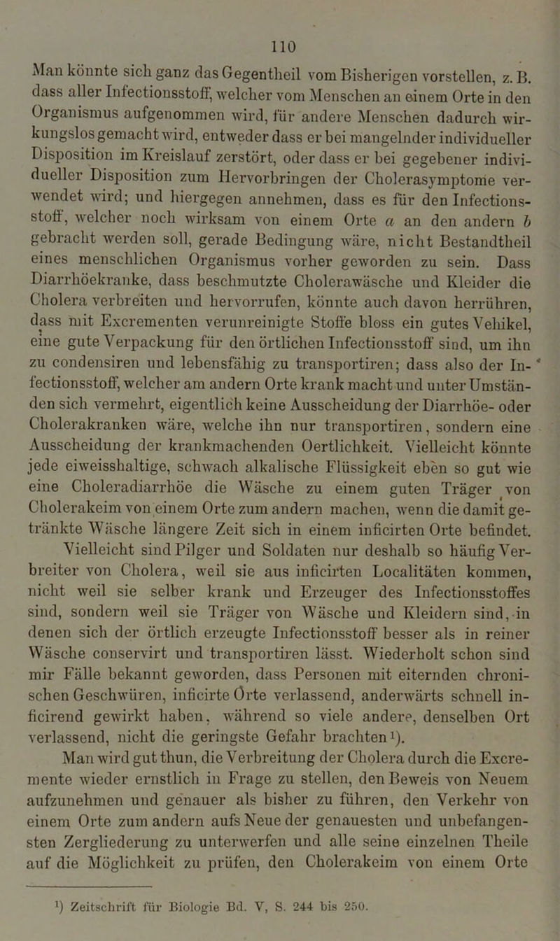 Man könnte sich ganz das Gegentlieil vom Bisherigen vorstellen, z. B. dass aller Infectionsstofl, welcher vom Menschen an einem Orte in den Organismus aufgenommen wird, für andere Menschen dadurch wir- kungslosgemachtwird, entweder dass er bei mangelnder individueller Disposition im Kreislauf zerstört, oder dass er bei gegebener indivi- dueller Disposition zum Hervorbringen der Cholerasymptome ver- wendet wird; und hiergegen annehmen, dass es für den Infections- stott, welcher noch wirksam von einem Orte a an den andern b gebracht werden soll, gerade Bedingung wäre, nicht Bestandtheil eines menschlichen Organismus vorher geworden zu sein. Dass Diarrhöekranke, dass beschmutzte Cholerawäsche und Kleider die Cholera verbreiten und hervorrufen, könnte auch davon herrühren, dass mit Excrementen verunreinigte Stoffe bloss ein gutes Vehikel, eine gute Verpackung für den örtlichen Infectionsstoff sind, um ihn zu condensiren und lebensfähig zu transportiren; dass also der In- * fectionsstoff, welcher am andern Orte krank macht und unter Umstän- den sich vermehrt, eigentlich keine Ausscheidung der Diarrhöe- oder Cholerakranken wäre, welche ihn nur transportiren, sondern eine Ausscheidung der krankmachenden Oertlichkeit. Vielleicht könnte jede eiweisshaltige, schwach alkalische Flüssigkeit eben so gut wie eine Choleradiarrhöe die Wäsche zu einem guten Träger von Cholerakeim von einem Orte zum andern machen, wenn die damit ge- tränkte Wäsche längere Zeit sich in einem inficirten Orte befindet. Vielleicht sind Pilger und Soldaten nur deshalb so häufig Ver- breiter von Cholera, weil sie aus inficirten Localitäten kommen, nicht weil sie selber krank und Erzeuger des Infectionsstoffes sind, sondern weil sie Träger von Wäsche und Kleidern sind, in denen sich der örtlich erzeugte Infectionsstoff besser als in reiner Wäsche conservirt und transportiren lässt. Wiederholt schon sind mir Fälle bekannt geworden, dass Personen mit eiternden chroni- schen Geschwüren, inficirte Orte verlassend, anderwärts schnell in- ficirend gewirkt haben, während so viele andere, denselben Ort verlassend, nicht die geringste Gefahr brachten1). Man wird gut thun, die Verbreitung der Cholera durch die Excre- mente wieder ernstlich in Frage zu stellen, den Beweis von Neuem aufzunehmen und genauer als bisher zu führen, den Verkehr von einem Orte zum andern aufs Neue der genauesten und unbefangen- sten Zergliederung zu unterwerfen und alle seine einzelnen Theile auf die Möglichkeit zu prüfen, den Cholerakeim von einem Orte