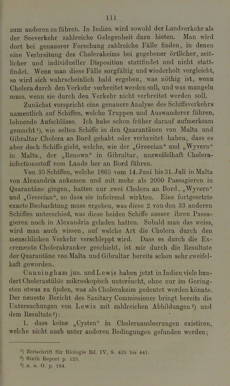 zum anderen zu führen. In Indien wird sowohl der Landverkehr als der Seeverkehr zahlreiche Gelegenheit dazu bieten. Man wird dort bei genauerer Forschung zahlreiche Fälle finden, in denen eine Verbreitung des Cholerakeims bei gegebener örtlicher, zeit- licher und individueller Disposition stattfindet und nicht statt- findet. Wenn man diese Fälle sorgfältig und wiederholt vergleicht, so wird sich wahrscheinlich bald ergeben, was nöthig ist, wenn Cholera durch denVerlcehr verbreitet werden soll, und was mangeln muss, wenn sie durch den Verkehr nicht verbreitet werden soll. Zunächst verspricht eine genauere Analyse des Schiffsverkehrs namentlich auf Schiffen, welche Truppen und Auswanderer führen, lohnende Aufschlüsse. Ich habe schon früher darauf aufmerksam gemacht1), wie selten Schiffe in den Quarantänen von Malta und Gibraltar Cholera an Bord gehabt oder verbreitet haben, dass es aber doch Schiffe giebt, welche, wie der „Greecian“ und „Wyvern“ in Malta, der „Renown“ in Gibraltar, unzweifelhaft Cholera- infectionsstoff vom Lande her an Bord führen. Von 35 Schiffen, welche 1865 vom 14. Juni bis 31. Juli in Malta von Alexandria ankamen und mit mehr als 2000 Passagieren in Quarantäne gingen, hatten nur zwei Cholera an Bord, „Wyvern“ und „Greecian“, so dass sie inficirend wirkten. Eine fortgesetzte exacte Beobachtung muss ergeben, was diese 2 von den 33 anderen Schiffen unterschied, was diese beiden Schiffe ausser ihren Passa- gieren noch in Alexandria geladen hatten. Sobald man das weiss, wird man auch wissen, auf welche Art die Cholera durch den menschlichen Verkehr verschleppt wird. Dass es durch die Ex- cremente Cholerakranker geschieht, ist mir durch die Resultate der Quarantäne von Malta und Gibraltar bereits schon sehr zweifel- haft geworden. Cunningliam jun. undLewis haben jetzt in Indien viele hun- dert Cholerastühle mikroskopisch untersucht, ohne nur im Gering- sten etwas zu finden, was als Cholerakeim gedeutet werden könnte. Der neueste Bericht des Sanitary Commissioner bringt bereits die Untersuchungen von Lewis mit zahlreichen Abbildungen2) und dem Resultate3): 1. dass keine „Cysten“ in Choleraausleerungen existiren, welche nicht auch unter anderen Bedingungen gefunden werden; x) Zeitschrift für Biologie Bd. IV, S. 425 bis 441. 2) Sixtli Report p. 125. 3) a. a. 0. p. 164.