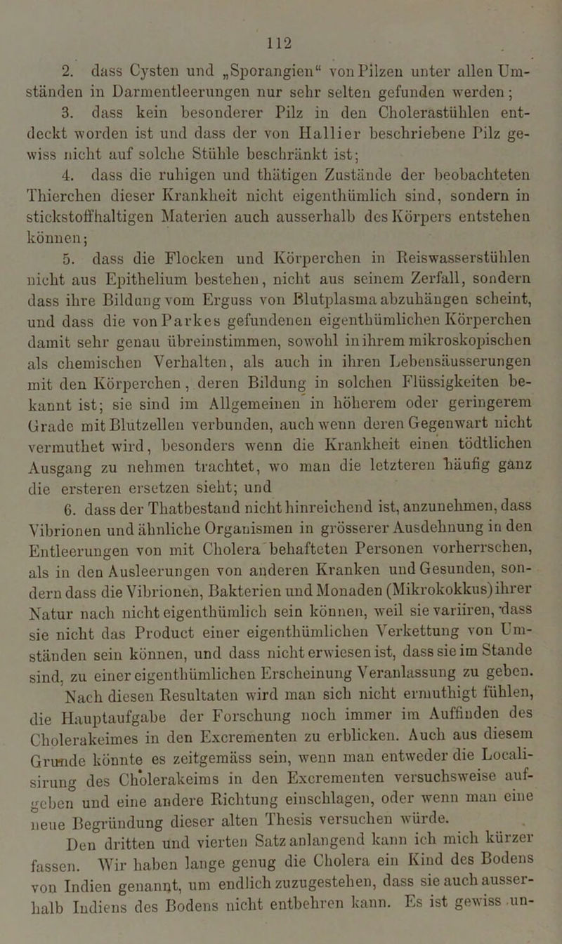 2. (lass Cysten und „Sporangien“ von Pilzen unter allen Um- ständen in Darmentleerungen nur sehr selten gefunden werden ; 3. dass kein besonderer Pilz in den Cholerastühlen ent- deckt worden ist und dass der von Hallier beschriebene Pilz ge- wiss nicht auf solche Stühle beschränkt ist; 4. dass die ruhigen und thätigen Zustände der beobachteten Thierchen dieser Krankheit nicht eigentümlich sind, sondern in stickstoffhaltigen Materien auch ausserhalb des Körpers entstehen können; 5. dass die Flocken und Körperchen in Reiswasserstühlen nicht aus Epithelium bestehen, nicht aus seinem Zerfall, sondern dass ihre Bildung vom Erguss von Blutplasma abzuhängen scheint, und dass die von Parkes gefundenen eigentümlichen Körperchen damit sehr genau übrein stimmen, sowohl in ihrem mikroskopischen als chemischen Verhalten, als auch in ihren Lebensäusserungen mit den Körperchen , deren Bildung in solchen Flüssigkeiten be- kannt ist; sie sind im Allgemeinen in höherem oder geringerem Grade mit Blutzellen verbunden, auch wenn deren Gegenwart nicht vermutet wird, besonders wenn die Krankheit einen tödtlichen Ausgang zu nehmen trachtet, wo man die letzteren häufig ganz die ersteren ersetzen sieht; und 6. dass der Thatbestand nicht hinreichend ist, anzunehmen, dass Vibrionen und ähnliche Organismen in grösserer Ausdehnung in den Entleerungen von mit Cholera behafteten Personen vorherrschen, als in den Ausleerungen von anderen Kranken und Gesunden, son- dern dass die Vibrionen, Bakterien und Monaden (Mikrokokkus) ihrer Natur nach nicht eigentümlich sein können, weil sie variiren,'dass sie nicht das Product einer eigentümlichen Verkettung von Um- ständen sein können, und dass nicht erwiesen ist, dass sie im Stande sind, zu einer eigentümlichen Erscheinung Veranlassung zu geben. Nach diesen Resultaten wird man sich nicht ermutigt fühlen, die Hauptaufgabe der Forschung noch immer im Auffinden des Cholerakeimes in den Excrementen zu erblicken. Auch aus diesem Grunde könnte es zeitgemäss sein, wenn man entweder die Locali- sirung des Cholerakeims in den Excrementen versuchsweise auf- geben und eine andere Richtung einschlagen, oder wenn man eine neue Begründung dieser alten Thesis versuchen würde. Den dritten und vierten Satz anlangend kann ich mich kürzer fassen. Wir haben lange genug die Cholera ein Kind des Bodens von Indien genannt, um endlich zuzugestehen, dass sie auch ausser- halb Indiens des Bodens nicht entbehren kann. Es ist gewiss un-