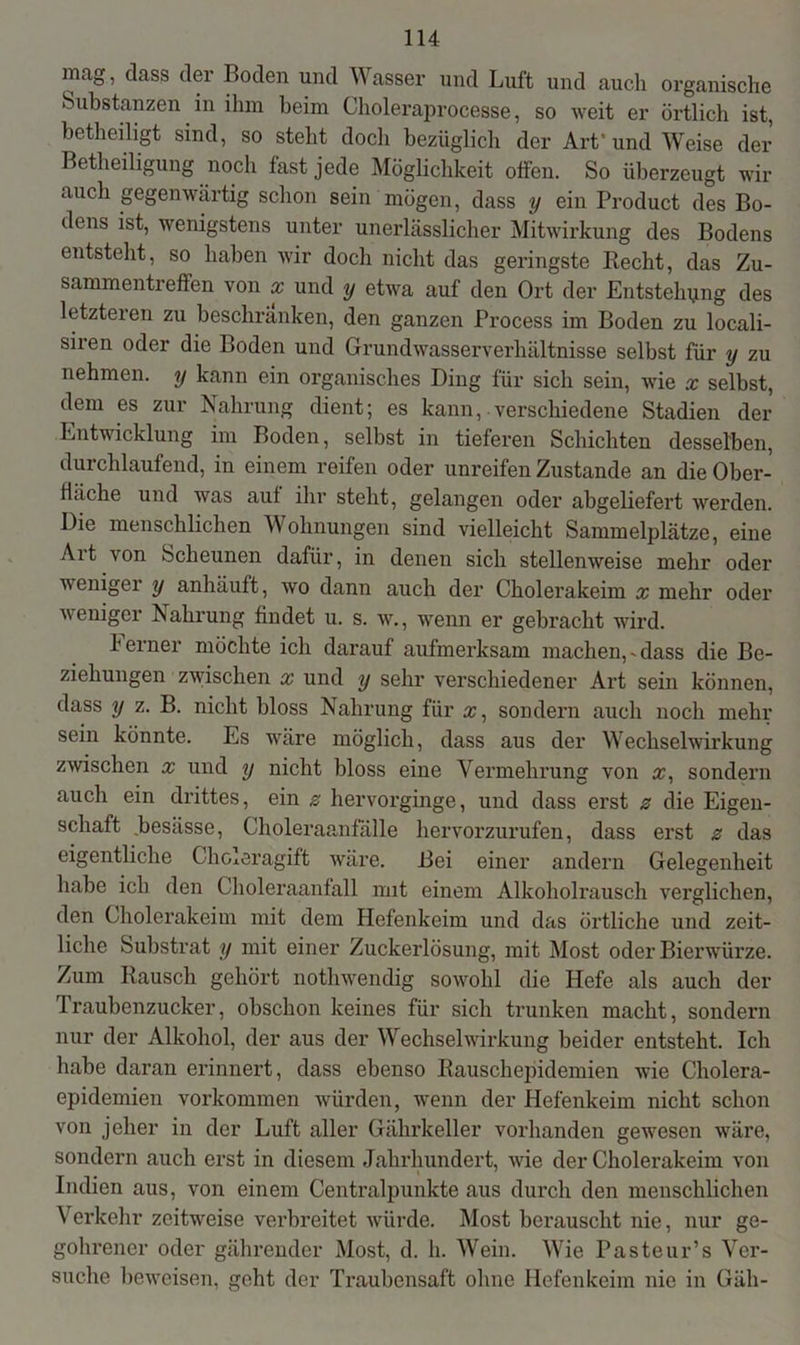 inag, dass der Boden und Wasser und Luft und auch organische Substanzen in ihm beim Choleraprocesse, so weit er örtlich ist, betheiligt sind, so steht doch bezüglich der Art’und Weise der Betheiligung noch fast jede Möglichkeit offen. So überzeugt wir auch gegenwärtig schon sein mögen, dass y ein Product des Bo- dens ist, wenigstens unter unerlässlicher Mitwirkung des Bodens entsteht, so haben wir doch nicht das geringste Recht, das Zu- sammentreffen von x und y etwa auf den Ort der Entstehung des letzteren zu beschränken, den ganzen Process im Boden zu locali- siren oder die Boden und Grundwasserverhältnisse selbst für y zu nehmen, y kann ein organisches Ding für sich sein, wie x selbst, dem es zur Nahrung dient; es kann, verschiedene Stadien der Entwicklung im Boden, selbst in tieferen Schichten desselben, durchlaufend, in einem reifen oder unreifen Zustande an die Ober- fläche und was auf ihr steht, gelangen oder abgeliefert werden. Die menschlichen Wohnungen sind vielleicht Sammelplätze, eine Art von Scheunen dafür, in denen sich stellenweise mehr oder weniger y anhäuft, wo dann auch der Cholerakeim x mehr oder weniger Nahrung findet u. s. w., wenn er gebracht wird. ferner möchte ich darauf aufmerksam machen,-dass die Be- ziehungen zwischen x und y sehr verschiedener Art sein können, dass y z. B. nicht bloss Nahrung für x, sondern auch noch mehr sein könnte. Es wäre möglich, dass aus der Wechselwirkung zwischen x und y nicht bloss eine Vermehrung von x, sondern auch ein drittes, ein z hervorginge, und dass erst z die Eigen- schaft .besässe, Choleraanfälle hervorzurufen, dass erst z das eigentliche Choleragift wäre. Bei einer andern Gelegenheit habe ich den Choleraanfall mit einem Alkoholrausch verglichen, den Cholerakeim mit dem Hefenkeim und das örtliche und zeit- liche Substrat y mit einer Zuckerlösung, mit Most oder Bierwürze. Zum Rausch gehört nothwendig sowohl die Hefe als auch der Traubenzucker, obschon keines für sich trunken macht, sondern nur der Alkohol, der aus der Wechselwirkung beider entsteht. Ich habe daran erinnert, dass ebenso Rauschepidemien wie Cholera- epidemien Vorkommen würden, wenn der Hefenkeim nicht schon von jeher in der Luft aller Gährkeller vorhanden gewesen wäre, sondern auch erst in diesem Jahrhundert, wie der Cholerakeim von Indien aus, von einem Centralpunkte aus durch den menschlichen Verkehr zeitweise verbreitet würde. Most berauscht nie, nur ge- gohrener oder gährender Most, d. h. Wein. Wie Pasteur’s Ver- suche beweisen, geht der Traubensaft ohne Hefenkeim nie in Gäh-