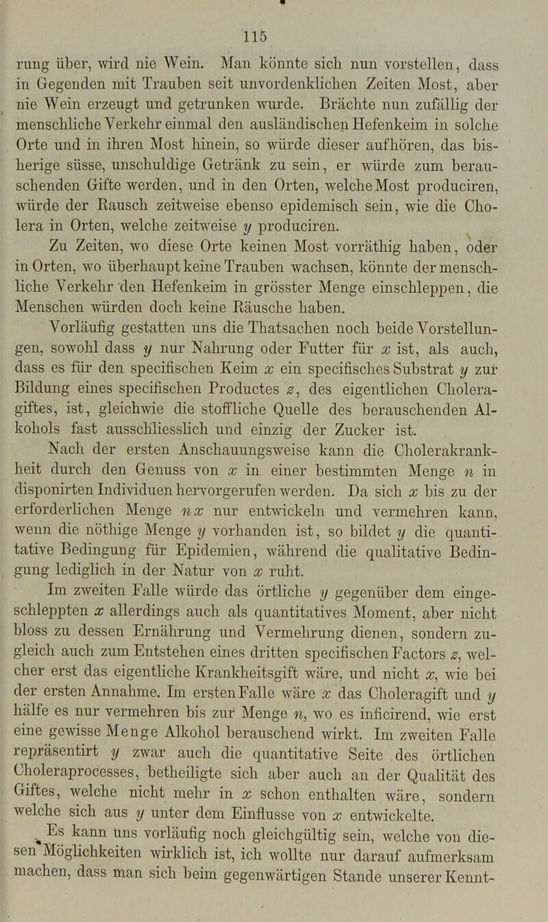 rung über, wird nie Wein. Man könnte sich nun vorstellen, dass in Gegenden mit Trauben seit unvordenklichen Zeiten Most, aber nie Wein erzeugt und getrunken wurde. Brächte nun zufällig der menschliche Verkehr einmal den ausländischen Hefenkeim in solche Orte und in ihren Most hinein, so würde dieser aufhören, das bis- herige süsse, unschuldige Getränk zu sein, er würde zum berau- schenden Gifte werden, und in den Orten, welche Most produciren, würde der Rausch zeitweise ebenso epidemisch sein, wie die Cho- lera in Orten, welche zeitweise y produciren. Zu Zeiten, wo diese Orte keinen Most vorräthig haben, oder in Orten, wo überhaupt keine Trauben wachsen, könnte der mensch- liche Verkehr den Hefenkeim in grösster Menge einschleppen, die Menschen würden doch keine Räusche haben. Vorläufig gestatten uns die Thatsachen noch beide Vorstellun- gen, sowohl dass y nur Nahrung oder Futter für x ist, als auch, dass es für den specifischen Keim x ein specifisches Substrat y zur Bildung eines specifischen Productes 2, des eigentlichen Cholera- giftes, ist, gleichwie die stoffliche Quelle des berauschenden Al- kohols fast ausschliesslich und einzig der Zucker ist. Nach der ersten Anschauungsweise kann die Cholerakrank- heit durch den Genuss von x in einer bestimmten Menge n in disponirten Individuen hervorgerufen werden. Da sich x bis zu der erforderlichen Menge nx nur entwickeln und vermehren kann, wenn die nöthige Menge y vorhanden ist, so bildet y die quanti- tative Bedingung für Epidemien, während die qualitative Bedin- gung lediglich in der Natur von x ruht. Im zweiten Falle würde das örtliche y gegenüber dem einge- schleppten x allerdings auch als quantitatives Moment, aber nicht bloss zu dessen Ernährung und Vermehrung dienen, sondern zu- gleich auch zum Entstehen eines dritten specifischen Factors #, wel- cher erst das eigentliche Krankheitsgift wäre, und nicht x, wie bei der ersten Annahme. Im ersten Falle wäre x das Choleragift und y hälfe es nur vermehren bis zur Menge n, wo es inficirend, wie erst eine gewisse Menge Alkohol berauschend wirkt. Im zweiten Falle repräsentirt y zwar auch die quantitative Seite des örtlichen Choleiaprocesses, betheiligte sich aber auch an der Qualität des Giftes, weiche nicht mehr in x schon enthalten wäre, sondern welche sich aus y unter dem Einflüsse von x entwickelte. kann uns vorläufig noch gleichgültig sein, welche von die- sen Möglichkeiten wirklich ist, ich wollte nur darauf aufmerksam machen, dass man sich beim gegenwärtigen Stande unserer Kennt-