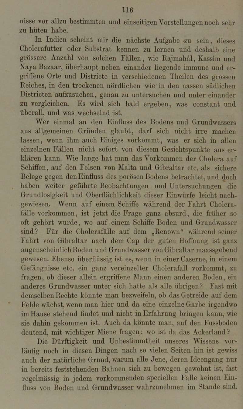 nisse vor allzu bestimmten und einseitigen Vorstellungen noch sehr zu hüten habe. In Indien scheint mir die nächste Aufgabe «zu sein, dieses Choleralutter oder Substrat kennen zu lernen und deshalb eine grössere Anzahl von solchen Fällen, wie Rajmahäl, Kassim und Naya Bazaar, überhaupt neben einander liegende immune und er- griffene Orte und Districte in verschiedenen Theilen des grossen Reiches, in den trockenen nördlichen wie in den nassen südlichen Districten aufzusuchen, genau zu untersuchen und unter einander zu vergleichen. Es wird sich bald ergeben, was constant und überall, und was wechselnd ist. Wer einmal an den Einfluss des Bodens und Grundwassers aus allgemeinen Gründen glaubt, darf sich nicht irre machen lassen, wenn ihm auch Einiges vorkommt, was er sich in allen einzelnen Fällen nicht sofort von diesem Gesichtspunkte aus er- klären kann. Wie lange hat man das Vorkommen der Cholera auf Schiffen, auf den Felsen von Malta und Gibraltar etc. als sichere Belege gegen den Einfluss des porösen Bodens betrachtet, und doch haben weiter geführte Beobachtungen und Untersuchungen die Grundlosigkeit und Oberflächlichkeit dieser Einwürfe leicht nach- gewiesen. Wenn auf einem Schiffe während der Fahrt Cholera- fälle Vorkommen, ist jetzt die Frage ganz absurd, die früher so oft gehört wurde, wo auf einem Schiffe Boden und Grundwasser sind? Für die Cholerafälle auf dem „Renown“ während seiner Fahrt von Gibraltar nach dem Cap der guten Hoffnung ist ganz augenscheinlich Boden und Grundwasser von Gibraltar maassgebend gewesen. Ebenso überflüssig ist es, wenn in einer Caserne, in einem Gefängnisse etc. ein ganz vereinzelter Cholerafäll vorkommt, zu fragen, ob dieser allein ergriffene Mann einen anderen Boden, ein anderes Grundwasser unter sich hatte als alle übrigen? Fast mit demselben Rechte könnte man bezweifeln, ob das Getreide auf dem Felde wächst, wenn man hier und da eine einzelne Garbe irgendwo im Hause stehend findet und nicht in Erfahrung bringen kann, wie sie dahin gekommen ist. Auch da könnte man, auf den Fussboden deutend, mit wichtiger Miene fragen: wo ist da das Ackerland? Die Dürftigkeit und Unbestimmtheit unseres Wissens vor- läufig noch in diesen Dingen nach so vielen Seiten hin ist gewiss auch der natürliche Grund, warum alle Jene, deren Ideengang nur in bereits feststehenden Bahnen sich zu bewegen gewohnt ist, fast regelmässig in jedem vorkommenden speciellen Falle keinen Ein- fluss von Boden und Grundwasser wahrzunehmen im Stande sind.