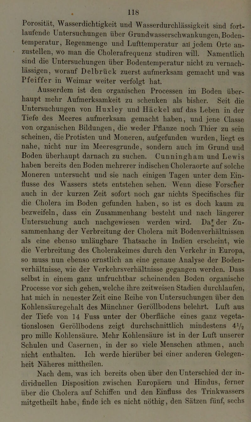 Porosität, Wasserdichtigkeit und Wasserdurchlässigkeit sind fort- laufende Untersuchungen über Grundwasserschwankungen, Boden- temperatur, Regenmenge und Lufttemperatur ari jedem Orte an- zustellen, wo man die Cholerafrequenz studiren will. Namentlich sind die Untersuchungen über Bodentemperatur nicht zu vernach- lässigen, worauf Delbrück zuerst aufmerksam gemacht und was Pfeiffer in Weimar weiter verfolgt hat. Ausserdem ist den organischen Processen im Boden über- haupt mehr Aufmerksamkeit zu schenken als bisher. Seit die Untersuchungen von Huxley und Häckel auf das Leben in der Tiefe des Meeres aufmerksam gemacht haben, und jene Classe von organischen Bildungen, die weder Pflanze noch Thier zu sein scheinen, die Protisten und Moneren, aufgefunden wurden, liegt es nahe, nicht nur im Meeresgründe, sondern auch im Grund und Boden überhaupt darnach zu suchen. Cunningham und Lewis haben bereits den Boden mehrerer indischen Choleraorte auf solche Moneren untersucht und sie nach einigen Tagen unter dem Ein- flüsse des Wassers stets entstehen sehen. Wenn diese Forscher auch in der kurzen Zeit sofort noch gar nichts Specifisclies für die Cholera im Boden gefunden haben, so ist es doch kaum zu bezweifeln, dass ein Zusammenhang besteht und nach längerer Untersuchung auch nachgewiesen werden wird. Da' der Zu- sammenhang der Verbreitung der Cholera mit Bodenverhältnissen als eine ebenso unläugbare Thatsache in Indien erscheint, wie die Verbreitung des Cholerakeimes durch den Verkehr in Europa, so muss nun ebenso ernstlich an eine genaue Analyse der Boden- verhältnisse, wie der Verkehrs Verhältnisse gegangen werden. Dass selbst in einem ganz unfruchtbar scheinenden Boden organische Processe vor sich gehen, welche ihre zeitweisen Stadien durchlaufen, hat mich in neuester Zeit eine Reihe von Untersuchungen über den Kohlensäuregehalt des Münchner Geröllbodens belehrt. Luft aus der Tiefe von 14 Fuss unter der Oberfläche eines ganz vegeta- tionslosen Geröllbodens zeigt durchschnittlich mindestens 4V2 pro mille Kohlensäure. Mehr Kohlensäure ist in der Luft unserer Schulen und Casernen, in der so viele Menschen athmen, auch nicht enthalten. Ich werde hierüber bei einer anderen Gelegen- heit Näheres mittheilen. Nach dem, was ich bereits oben über den Unterschied der in- dividuellen Disposition zwischen Europäern und Hindus, ferner über die Cholera auf Schiffen und den Einfluss des Trinkwassers mitgetheilt habe, finde ich es nicht nöthig, den Sätzen fünf, sechs
