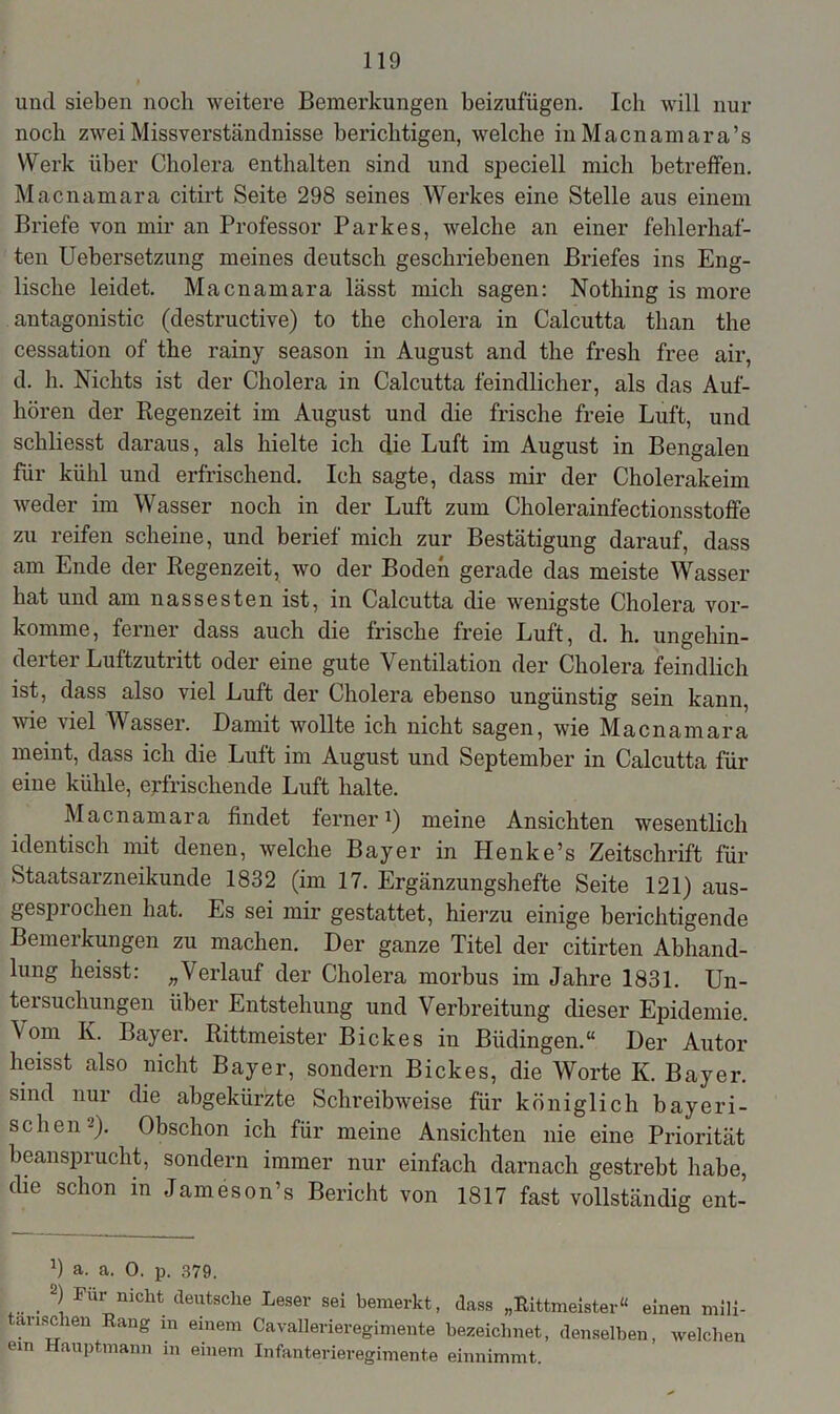und sieben noch weitere Bemerkungen beizufügen. Ich will nur noch zwei Missverständnisse berichtigen, welche in Macnamara’s Werk über Cholera enthalten sind und speciell mich betreffen. Macnamara citirt Seite 298 seines Werkes eine Stelle aus einem Briefe von mir an Professor Parkes, welche an einer fehlerhaf- ten Uebersetzung meines deutsch geschriebenen Briefes ins Eng- lische leidet. Macnamara lässt mich sagen: Nothing is more antagonistic (destructive) to tlie cholera in Calcutta than the cessation of the rainy season in August and the fresh free air, d. h. Nichts ist der Cholera in Calcutta feindlicher, als das Auf- hören der Regenzeit im August und die frische freie Luft, und schliesst daraus, als hielte ich die Luft im August in Bengalen für kühl und erfrischend. Ich sagte, dass mir der Cholerakeim weder im Wasser noch in der Luft zum Cholerainfectionsstoffe zu reifen scheine, und berief mich zur Bestätigung darauf, dass am Ende der Regenzeit, wo der Boden gerade das meiste Wasser hat und am nässesten ist, in Calcutta die wenigste Cholera vor- komme, ferner dass auch die frische freie Luft, d. h. ungehin- derter Luftzutritt oder eine gute Ventilation der Cholera feindlich ist, dass also viel Luft der Cholera ebenso ungünstig sein kann, wie viel Wasser. Damit wollte ich nicht sagen, wie Macnamara meint, dass ich die Luft im August und September in Calcutta für eine kühle, erfrischende Luft halte. Macnamara findet ferner1) meine Ansichten wesentlich identisch mit denen, welche Bayer in Henke’s Zeitschrift für Staatsarzneikunde 1832 (im 17. Ergänzungshefte Seite 121) aus- gesprochen hat. Es sei mir gestattet, hierzu einige berichtigende Bemerkungen zu machen. Der ganze Titel der citirten Abhand- lung heisst: „Verlauf der Cholera morbus im Jahre 1831. Un- tersuchungen über Entstehung und Verbreitung dieser Epidemie. Vom K. Bayer. Rittmeister Biele es in Büdingen.“ Der Autor heisst also nicht Bayer, sondern Bickes, die Worte IC. Bayer, sind nur die abgekürzte Schreibweise für königlich bayeri- schen-). Obschon ich für meine Ansichten nie eine Priorität beansprucht, sondern immer nur einfach darnach gestrebt habe, die schon in Jameson’s Bericht von 1817 fast vollständig ent- T a. a. 0. p. 379. ... . Fui^nicht deutsche Leser sei bemerkt, dass „Rittmeister“ einen mili- anschen Rang in einem Cavallerieregimeute bezeichnet, denselben, welchen em Hauptmann in einem Infanterieregimente einnimmt.