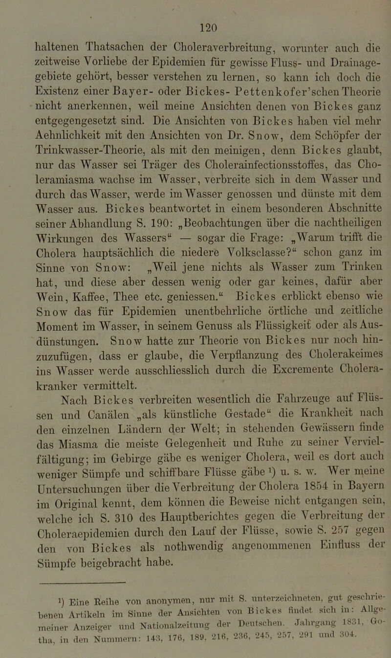 lialtenen Thatsachen der Choleraverbreitung, worunter auch die zeitweise Vorliebe der Epidemien für gewisse Fluss- und Drainage- gebiete gehört, besser verstehen zu lernen, so kann ich doch die Existenz einer Bayer- oder Bickes- Pettenkofer’sclien Theorie nicht anerkennen, weil meine Ansichten denen von Bickes ganz entgegengesetzt sind. Die Ansichten von Bickes haben viel mehr Aehnlichkeit mit den Ansichten von Dr. Snow, dem Schöpfer der Trinkwasser-Theorie, als mit den meinigen, denn Bickes glaubt, nur das Wasser sei Träger des Cholerainfectionsstoffes, das Cho- leramiasma wachse im Wasser, verbreite sich in dem Wasser und durch das Wasser, werde im Wasser genossen und dünste mit dem Wasser aus. Bickes beantwortet in einem besonderen Abschnitte seiner Abhandlung S. 190: „Beobachtungen über die nachtheiligen Wirkungen des Wassers“ — sogar die Frage: „Warum trifft die Cholera hauptsächlich die niedere Volksclasse?“ schon ganz im Sinne von Snow: „Weil jene nichts als Wasser zum Trinken hat, und diese aber dessen wenig oder gar keines, dafür aber Wein, Kaffee, Thee etc. gemessen.“ Bickes erblickt ebenso wie Snow das für Epidemien unentbehrliche örtliche und zeitliche Moment im Wasser, in seinem Genuss als Flüssigkeif oder als Aus- dünstungen. Snow hatte zur Theorie von Bickes nur noch hin- zuzufügen, dass er glaube, die Verpflanzung des Cholerakeimes ins Wasser werde ausschliesslich durch die Excremente Cholera- kranker vermittelt. Nach Bickes verbreiten wesentlich die Fahrzeuge auf Flüs- sen und Canälen „als künstliche Gestade“ die Krankheit nach den einzelnen Ländern der Welt; in stehenden Gewässern finde das Miasma die meiste Gelegenheit und Ruhe zu seiner Verviel- fältigung; im Gebirge gäbe es weniger Cholera, weil es dort auch weniger Sümpfe und schiffbare Flüsse gäbe ]) u. s. w. Wer meine Untersuchungen über die Verbreitung der Cholera 1854 in Bayern im Original kennt, dem können die Beweise nicht entgangen sein, welche ich S. 310 des Hauptberichtes gegen die Verbreitung der Choleraepidemien durch den Lauf der Flüsse, sowie S. 257 gegen den von Bickes als nothwendig angenommenen Einfluss der Sümpfe beigebracht habe. 1) Eine Reihe von anonymen, nur mit S. Unterzeichneten, gut geschrie- benen Artikeln im Sinne der Ansichten von Bickes findet sich in: Allge- meiner Anzeiger und Nationalzeitung der Deutschen. Jahrgang 1831, Go- tha in den Nummern: 143, 176, 189, 216, 236, 245, 257, 291 und 304.
