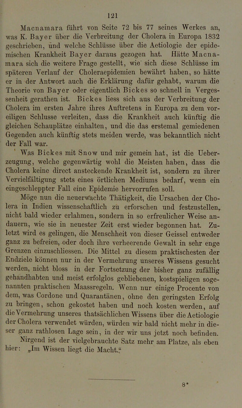 Macnamara führt von Seite 72 bis 77 seines Werkes an, was K. Bayer über die Verbreitung der Cholera in Europa 1832 geschrieben, und welche Schlüsse über die Aetiologie der epide- mischen Krankheit Bayer daraus gezogen hat. Hätte Macna- mara sich die weitere Frage gestellt, wie sich diese Schlüsse im späteren Verlauf der Choleraepidemien bewährt haben, so hätte er in der Antwort auch die Erklärung dafür gehabt, warum die Theorie von Bayer oder eigentlich B ick es so schnell in Verges- senheit gerathen ist. B ick es liess sich aus der Verbreitung der Cholera im ersten Jahre ihres Auftretens in Europa zu dem vor- eiligen Schlüsse verleiten, dass die Krankheit auch künftig die gleichen Schauplätze einhalten, und die das erstemal gemiedenen Gegenden auch künftig stets meiden werde, was bekanntlich nicht der Fall war. Was B ick es mit Snow und mir gemein hat, ist die Ueber- zeugung, welche gegenwärtig wohl die Meisten haben, dass die Cholera keine direct ansteckende Krankheit ist, sondern zu ihrer Vervielfältigung stets eines örtlichen Mediums bedarf, wenn ein eingeschleppter Fall eine Epidemie hervorrufen soll. Möge nun die neuerwachte Thätigkeit, die Ursachen der Cho- lera in Indien wissenschaftlich zu erforschen und festzustellen, nicht bald wieder erlahmen, sondern in so erfreulicher Weise an- dauern, wie sie in neuester Zeit erst wieder begonnen hat. Zu- letzt wird es gelingen, die Menschheit von dieser Geissei entweder ganz zu befreien, oder doch ihre verheerende Gewalt in sehr enge Grenzen einzuschliessen. Die Mittel zu diesem praktischesten der Endziele können nur in der Vermehrung unseres Wissens gesucht werden, nicht bloss in der Fortsetzung der bisher ganz zufällig gehandhabten und meist erfolglos gebliebenen, kostspieligen soge- nannten praktischen Maassregeln. Wenn nur einige Procente von dem, was Cordone und Quarantänen, ohne den geringsten Erfolg zu bringen, schon gekostet haben und noch kosten werden, auf die Vermehrung unseres thatsächlichen Wissens über die Aetiologie der Cholera verwendet würden, würden wir bald nicht mehr in die- ser ganz rathlosen Lage sein, in der wir uns jetzt noch befinden. Nirgend ist der vielgebrauchte Satz mehr am Platze, als eben hier: „Im Wissen liegt die Macht.“ 8*