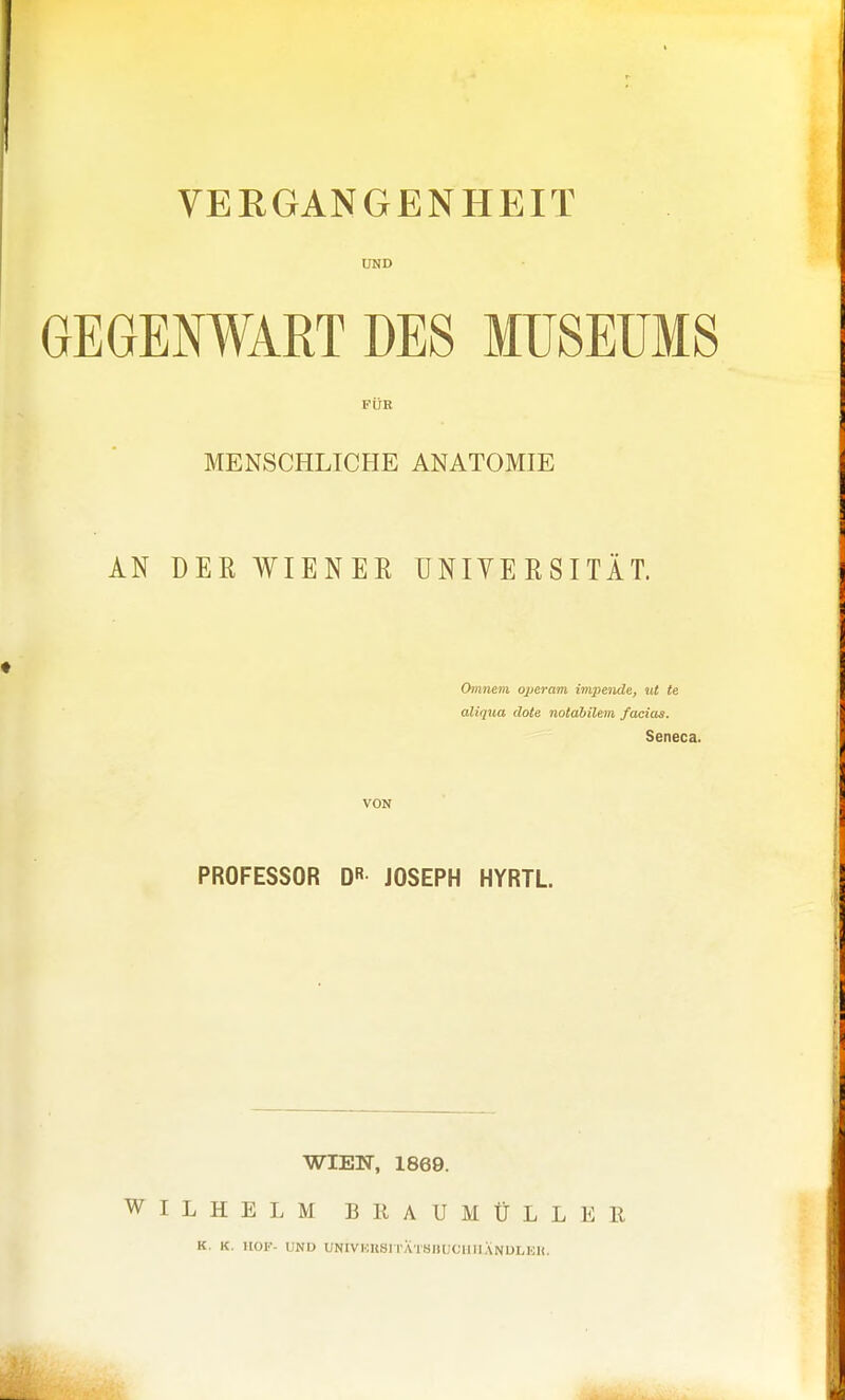 VERGANGENHEIT UND GEGENWART DES MUSEUMS FÜR MENSCHLICHE ANATOMIE AN DER WIENER ÜNIYERSITÄT. Omnem operam inqiende, iit te aliqua dote notdbilem faciaa. Seneca. VON PROFESSOR QR JOSEPH HYRTL. WIEN, 1869. WILHELM B KAUMÜLLER K. K. HOF- UND UNIVHUSI l'ATHllUClIllANDLKlI.