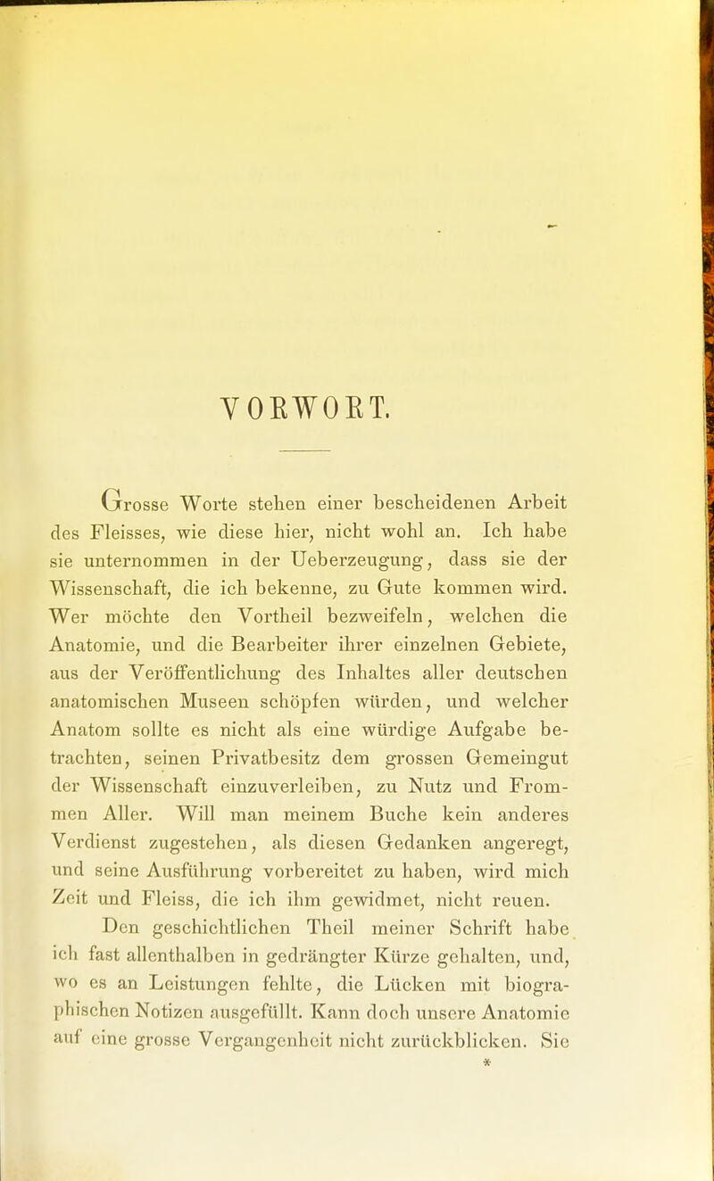 YOEWOKT. Grosse Worte stehen einer bescheidenen Arbeit des Fleisses, wie diese hier, nicht wohl an. Ich habe sie unternommen in der Ueberzeugung, dass sie der Wissenschaft, die ich bekenne, zu Gute kommen wird. Wer möchte den Vortheil bezweifeln, welchen die Anatomie, und die Bearbeiter ihrer einzelnen Gebiete, aus der Veröffentlichung des Inhaltes aller deutschen anatomischen Museen schöpfen würden, und welcher Anatom sollte es nicht als eine würdige Aufgabe be- trachten, seinen Privatbesitz dem grossen Gemeingut der Wissenschaft einzuverleiben, zu Nutz und From- men Aller. Will man meinem Buche kein anderes Verdienst zugestehen, als diesen Gedanken angei'egt, und seine Ausführung vorbereitet zu haben, wird mich Zeit und Fleiss, die ich ihm gewidmet, nicht reuen. Den geschichtlichen Theil meiner Schrift habe ich fast allenthalben in gedrängter Kürze gehalten, und, wo es an Leistungen fehlte, die Lücken mit biogra- phischen Notizen ausgefüllt. Kann doch unsere Anatomie auf eine grosse Vei-gangcnhcit nicht zurückblicken. Sie