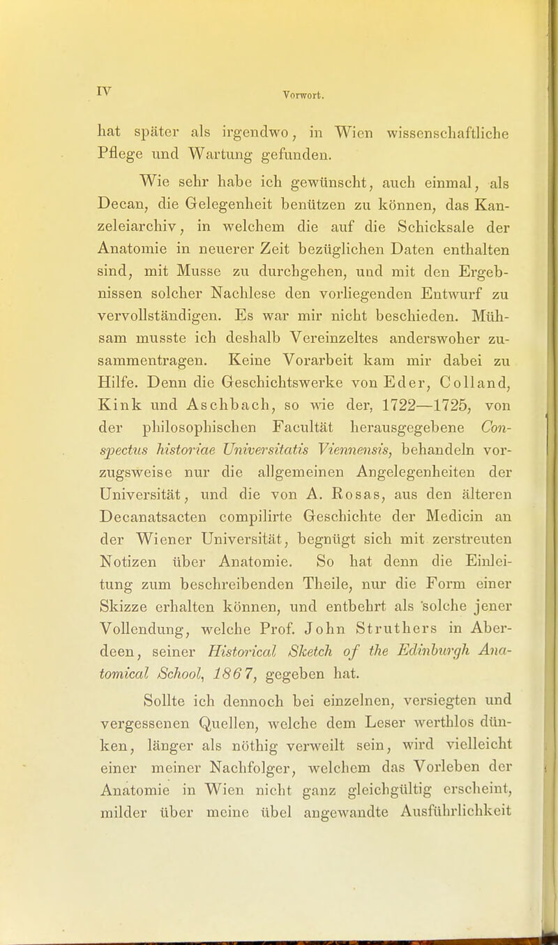 hat später als irgendwo, in Wien wissenschaftliche Pflege und Wartung gefunden. Wie sehr habe ich gewünscht, auch einmal, als Decan, die Gelegenheit benützen zu können, das Kan- zeleiarchiv, in welchem die auf die Schicksale der Anatomie in neuerer Zeit bezüglichen Daten enthalten sind, mit Müsse zu durchgehen, und mit den Ergeb- nissen solcher Nachlese den vorliegenden Entwurf zu vervollständigen. Es war mir nicht beschieden. Müli- sam musste ich deshalb Vereinzeltes anderswoher zu- sammentragen. Keine Vorarbeit kam mir dabei zu Hilfe. Denn die Geschichtswerke von Eder, Colland, Kink und Aschbach, so wie der, 1722—1725, von der philosophischen Facultät herausgegebene Con- spectus historiae Universitatis Viennensis, behandeln vor- zugsweise nur die allgemeinen Angelegenheiten der Universität, und die von A. Rosas, aus den älteren Decanatsacten compilirte Geschichte der Medicin an der Wiener Universität, begnügt sich mit zerstreuten Notizen über Anatomie. So hat denn die Einlei- tung zum beschreibenden Theile, nur die Form einer Skizze erhalten können, und entbehrt als solche jener Vollendung, welche Prof. John Struthers in Aber- deen, seiner Historical Sketch of ihe Edinburgh Ana- tomical School, 1867, gegeben hat. Sollte ich dennoch bei einzelnen, versiegten und vergessenen Quellen, welche dem Leser wertblos dün- ken, länger als nöthig verweilt sein, wird vielleicht einer meiner Nachfolger, welchem das Vorleben der Anatomie in Wien nicht ganz gleichgültig erscheint, milder über meine übel angewandte Ausführlichkeit