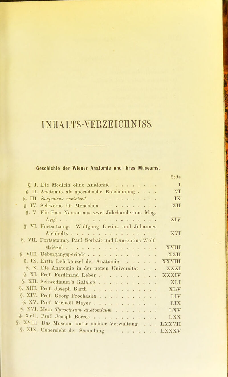 INHALTS-VEEZEICHNISS. Geschichte der Wiener Anatomie und ihres Museums. Seite §. I. Die Medicin ohne Anatomie I §. II. Anatomie als sporadische Erscheinung .... VI §. III. Suspenms reviviscit IX §. IV. Schweine für Menschen XII §. V. Ein Paar Namen aus zwei Jahrhundei-ten. Mag. Aygl XIV §. VI. Fortsetzung. Wolfgang Lazius und Johannes Aichholtz XVI §. VII. Fortsetzung. Paul Sorbait und Laurentius Wolf- striegel XVIII §. VIII. Uebergangsperiode XXII §. IX. Erste Lehrkanzel der Anatomie XXVIII §. X. Die Anatomie in der neuen Universität . . . XXXI §. XI. Prof. Ferdinand Leber XXXIV §. XII. Schwediauer's Katalog XLI §. XIII. Prof. Joseph Barth XLV §. XIV. Prof. Georg Prochaska LIV §. XV. Prof. Michael Mayer . LIX §. XVI. Mein Tyrocmium analomicum LXV §. XVII. Prof. Joseph Bcrres . , LXX XVIII. Das Museum unter meiner Verwaltung . . . LXXVII §. XIX. Uebersicht der Sammlung LXXXV