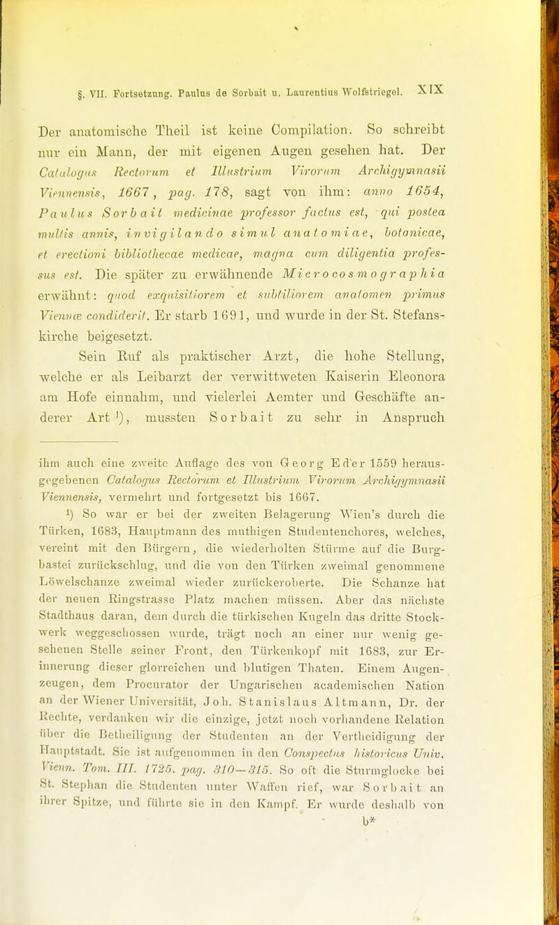 Der anatomische Theil ist keine Compilation. So schreibt nur ein Mann, der mit eigenen Angen gesehen hat. Der Calalogii.1 Rectoium et lünstrium Viroriim Archigymnasii Viennensis, 1667, pag. 178, sagt von ihm: anno 1654, Paulus Sorbait viedininae professor /actus est, qui postea muH IS armis, invigilando simul aiiatomiae, hofanicae, et erectioni bihliothecae medicae, magna cum diligentia profes- s%is est. Die später zu erwähnende Mi er o co s m o g r a p hia erwähnt: qnod exqidsitiorem et siihlitlnrem avaiomen primus Vienvcc condiderit. Er starb 1691, und wurde in der St. Stefans- kirche beigesetzt. Sein Ruf als praktischer Arzt, die hohe Stellung, welche er als Leibarzt der verwittweten Kaiserin Eleonora am Hofe einnahm, imd vielerlei Aemter und Geschäfte an- derer Art '), mussten Sorbait zu sehr in Anspruch ihm auch eine zweite Auflage des von Georg Erler 1559 heraus- gegebenen Catalogus Rectorum. et Illustrium Viroriim Archigymnasii Viennensis, vermehrt und fortgesetzt bis 1667. 1) So war er bei der zweiten Belagerung Wien's durch die Türken, 168.3, Hauptmann des mnthigen Studentenchores, welches, vereint mit den Bürgern, die wiederholten Stürme auf die Burg- bastei zurückschlug, und die von den Türken zweimal genommene Löwelschanze zweimal wieder zurückerobeite. Die Schanze hat der neuen Ringstrasse Platz machen müssen. Aber das nächste Stadthaus daran, dem durch die türkischen Kugeln das dritte Stock- werk weggeschossen wurde, trägt noch an einer nur wenig ge- sehenen Stelle seiner Front, den Türkenkopf mit 1683, zur Er- innerung dieser glorreichen und blutigen Tliaten. Einem Augen- zeugen, dem Procnrator der Ungarischen acadeniischen N.ation an der Wiener Universität, Joli. Stanislaus Altmann, Dr. der Rechte, verdanken wir die einzige, jetzt noch vorhandene Relation über die Belhciligung der Studenten an der Vertlieidigung der Hauptstadt. Sie ist aufgenommen in den Conspectus historicus Univ. Vienn. Tom. III. 1725. pag. 310-815. So oft die Sturmglocke bei St. Stephan die Studenten unter Wallen rief, war Sorbait an iln-er Spitze, und fülirto sie in den Kampf. Er wurde deslialb von b*