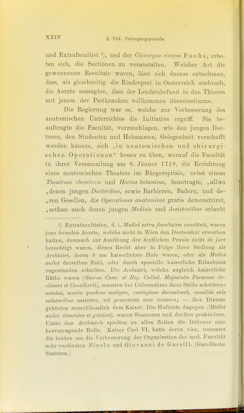 und Extrafacultist 'j, und der Chirurgns clvicnn Fuchs, erbo- ten sich, die Sectionen zu veranstalten. Welcher Art die gewonnenen Eesultate waren, lässt sich daraus entnelimen, dass, als gleichzeitig die Rinderpest in Oesterreich ausbrach, die Aerzte aussagten, dass der Leichenbefund in den Thieren mit jenem der Pestkranken vollkommen übereinstimme. Die Eegierung war es, welche zur Verbesserung des anatomischen Unterrichtes die Initiative ergriflf. Sie be- auftragte die Facultät, vorzuschlagen, wie den jungen Doc- toren, den Studenten und Hebammen, Gelegenheit verschafft werden könnte, sich „in anatomischen und chirurgi- schen Operationen besser zu üben, worauf die Facultät in ihrer Versammlung am S.Jänner 1718, die Errichtung eines anatomischen Theaters im Bürgerspitale, nebst einem Tlieatrum chemicum und Hurtus botanicus, beanti'agte, „allwo „denen ]\mgen Doctoribus, sowie Barbieren, Badern, und de- „ren Gesellen, die Operationes anaiomicae gratis demonstriret, „sothan auch denen jungen Medieis und Assistentihus erlaubt 1) Extrafacultisten, d. i. Medici extra facultalevi conslitttti, waren jene fremden Aerzte, welche nicht in Wien den Doctorshut erworben hatten, demnach zur Ausübung' der ärztlichen Pra.xis nicht de jure berechtigt waren, dieses Recht aber in Folge ihrer Stellung als Archiatri, deren 8 am kaiserlichen Hofe waren, oder als Medici aulici derselben Zahl, oder durch specielle kaiserliche Erlaubni.ss zugestanden erhielten. Die Archiatri, welche zugleich kaiserliche Räthe waren (Sacrae Caes. et Eetj. Cathol. Majeslatis Personae Ar- chiatri et ConsiliariiJ, niussten bei Uebernahme ihrer Stelle schwören: nemini, niorbo quodani vialigno, contagiosa decumbenti, consiliis suis sulutarilms assislere, vel praesentes cum invisere; — ihre Dienste gehörten ausschliesslich dem Kaiser. Die Hofiirzte dagegen (Medici aulici dementes et grutiosi) waren Sinecuren und durften prakticiren. Unter den Archiatris spielten zu allen Zeiten die Italiener eine hervorragende Rolle. Kaiser Carl VI. hatte deren vier, worunter die beiden um die Verbesserung der Organisation der med. P'acultät sehr verdienten Nicolo und Giovanni de GareUi. (Garellische Statuten.)