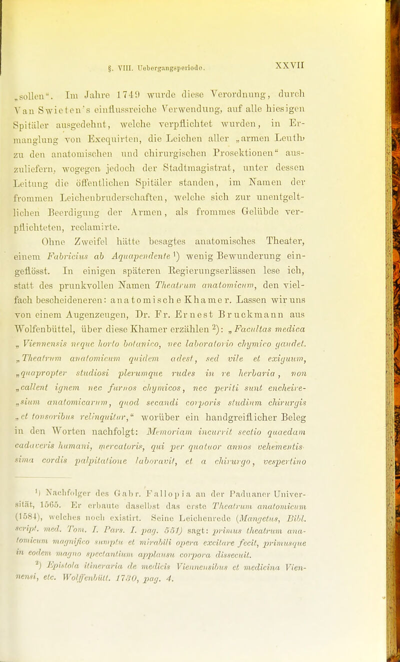 „sollen. Im Jahre 1749 Avurde diese Verordnung, diircli \an Swieten's einlluasreiche Verwendung, auf alle hiesigen Spitäler ausgedehnt, welche verpflichtet wurden, in Er- manglung von Exequirten, die Leichen aller „armen Leuth) zu den anatomischen und chirurgischen Prosektionen aus- zuliefern, wogegen jedoch der Stadtniagistrat, unter dessen Leitung die öffentlichen Spitäler standen, im Namen der frommen Leichenbruderschaften, welche sich zur unentgelt- lichen Beerdigung der Armen, als frommes Gelübde ver- pflichteten, rcclamirte. Ohne Zweifel hätte besagtes anatomisches Theater, einem Fabricius ab Aquapendente ') wenig Bewunderung ein- gefiösst. In einigen späteren Eegierungserlässen lese ich, statt des prunkvollen Namen Theatrum anatomictnv, den viel- fach bescheideneren: an atomisch eKhamer. Lassen wir uns von einem Augenzeugen, Dr. Fr. Ernest Bruckmann aus Wolfenbüttel, über diese Khamer erzählen ^): „Facultas medic.a „ Vieviiennis nequc horlo hnluvico, nec lahoraiorin chymiro ijavdel. „Thea/rinn ava/omicnrn qiiidevi adesf, .led mie et, exii/uum, „qnapropler stndiosi plerumque rüdes in re Jierbaria, von „callent iynem nec famos chymicos, nec periti sunt, encheire- .,siam anatomicariim, qiiod secandi corporis s/udiiim cJiiritrgis „et forisoribiin relinqintiir, worüber ein handgreiflicher Beleg in den Worten nachfolgt: Mfinoriam incurrit sectio quaedam cadaueris humani, mercaturis, qtii per qnaluor annos uehe.meiilis- ■sinut cordis palpitatione luboravit, et a chirurcjo, vespertino ') Naelifdlger des Galir. Fallopia an <lei- Paduannr Univer- sität, 1565. Er erbaute daselbst das erste Theatrum anulomicttm (1584), welches noch existirt. Seine Leichenrede {Mnwjetas, BtJit. ■icript. med. Tom. T. Pars. 1. parj. .'ySl) sagt: primus theatrum ana- lomiaim viaijiiijtro sn.vip/i/, et mirahili npera excitare fücit, primusque m eodcm, ma'jun spectantium, applausu corpora disHeeuit. J'^plftoln ilineraria de medicis Vieiuieiisifm.9 et medicina Vien- nemi, etc. Wolffentnilt. 1730, pay, 4.