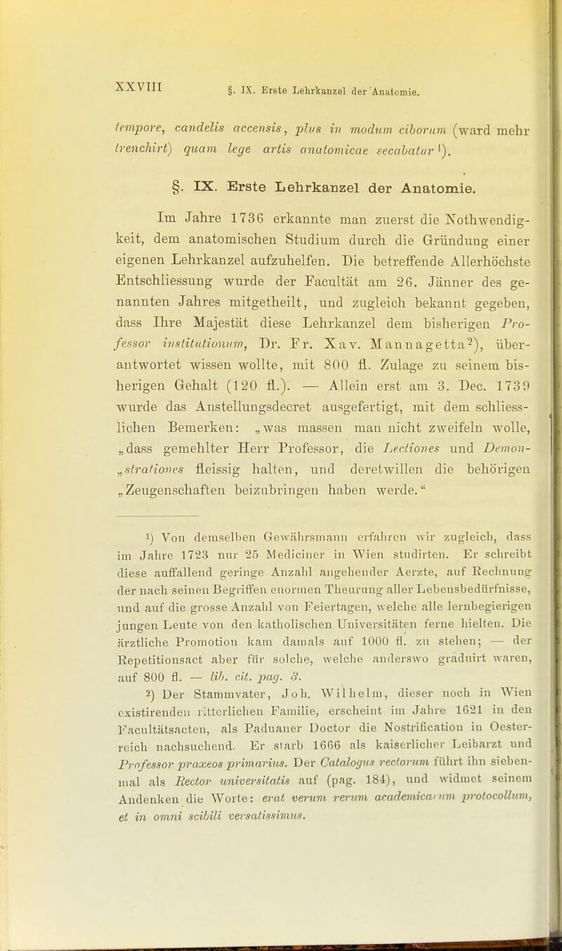 tempore, candelis accmsis, 2-)lus in modum ciborum (ward mehr Ivenchirt) quam lege artis amdomicae secahatur'). §. IX. Erste Lehrkanzel der Anatomie. Im Jahre 1736 erkannte man zuerst die Kothwendig- keit, dem anatomischen Studium durch die Gründung einer eigenen Lehrkanzel aufzuhelfen. Die betreffende Allerhöchste Entschliessung wurde der Facultät am 26. Jänner des ge- nannten Jahres mitgetheilt, und zugleich bekannt gegeben, dass Ihre Majestät diese Lehrkanzel dem bisherigen Pro- fessor mstüationuw, Dr. Fr. Xav. Mannagetta-), über- antwortet wissen wollte, mit 800 fl. Zulage zu seinem bis- herigen Gehalt (120 fl..). — Allein erst am 3. Dec. 1739 wurde das Anstellungsdecret ausgefertigt, mit dem schliess- lichen Bemerken: „was massen man nicht zweifeln wolle, „dass gemehlter Herr Professor, die Lectiones und Demon- „slra/iones fleissig halten, und deretwillen die behörigen „Zeugenschaften beizabringen haben werde. 1) Von demselben Gewülirsmann erfiilircn wir zugleicli, dass im Jahre 1723 nur 25 Mediciner in Wien studirten. Er schreibt diese auffallend geringe Anzahl angehender Aerzte, auf Rechnung der nach seineu Begriffen enormen Theurnng aller Lebensbedürfnisse, und auf die grosse Anzahl von Feiertagen, welche alle lernbegierigen jungen Leute von den katholischen Universitäten ferne hielten. Die ärztliche Promotion kam damals auf 1000 fl. zu stehen; — der Eepetitionsact aber für solche, welche anderswo graduirt waren, auf 800 fl. — l:i/>. cit. x>uij. 3. 2) Der Stammvater, Joh. Wilhelm, dieser noch in Wien cxistirendeu ritterlichen Familie, erscheint im Jahre 1621 in den Facultätsactcn, als Paduaner Doctor die Nostrification in Oester- reich nachsuchend. Er starb 1666 als kaiserlicher Leibarzt und rrnfessor praxeos primnriiis. Der Catalogus rectoruvi führt ihn sieben- mal als liectov universitatis auf (pag. 184), und widmet seinem Andenken die Worte: erat vernm rermn academicarum iwotocoUum, et in omni scibili versatissivms.