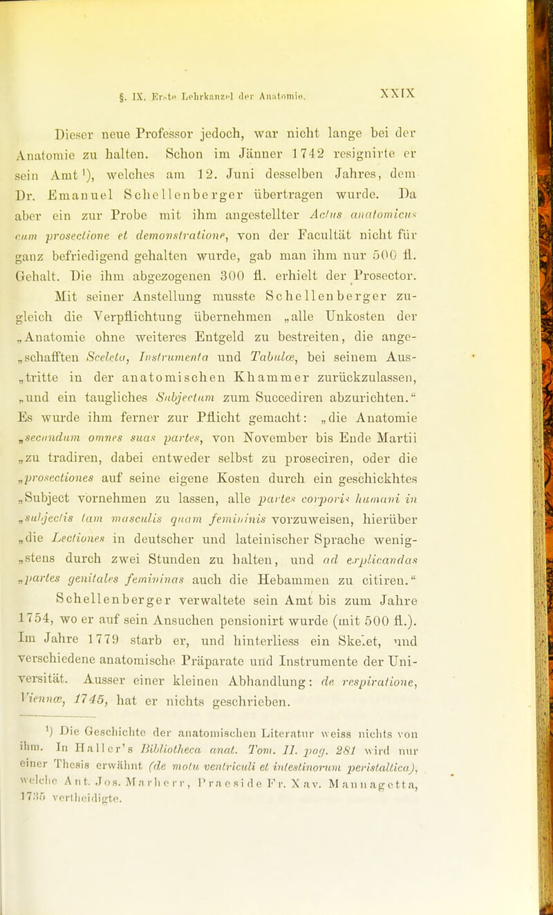 §. IX. Kr.^t>> liclirkiinzi-l der Aii:itnniio, Dieser neiie Professor jedoch, war nicht lange bei der Anatomie zu halten. Schon im Jänner 1742 resignirte er sein Amt'), welches am 12. Juni desselben Jahres, dem Dr. Emanuel Schellenberger übertragen wurde. Da aber ein zur Probe mit ihm angestellter Achts aiiatomicii^ r.nm prosec/ione et clemo'nKtratione^ von der Facultät nicht für ganz befriedigend gehalten wurde, gab man ihm nur 500 fl. Gehalt. Die ihm abgezogenen 300 fi. erhielt der Prosector. Mit seiner Anstellung musste Schellenberger zu- gleich die Verpflichtung übernehmen „alle Unkosten der „Anatomie ohne weiteres Entgeld zu bestreiten, die ange- „ schafften Sceletu, Instrumenta und Tabidce, bei seinem Aus- „tritte in der anatomischen Khammer zurückzulassen, „und ein taugliches Sabjectam zum Succediren abzurichten. Es wurde ihm ferner zur Pflicht gemacht: „die Anatomie „seciindum omncs sua-i partes, von November bis Ende Martii „zu tradiren, dabei entweder selbst zu proseciren, oder die „pro-icctiones auf seine eigene Kosten durch ein geschickhtes „Subject vbrnehmeu zu lassen, alle parier corjiorU hunuini in „sulijedis tum mascidis quam femiuinis vorzuweisen, hierüber „die Lectiunes in deutscher und lateinischer Sprache wenig- „stens durch zwei Stunden zu halten, und ad esplicandas „partes genitales femivinas auch die Hebammen zu citiren. Schell enberger verwaltete sein Amt bis zum Jahre 1754, wo er auf sein Ansuchen pensionirt wurde (mit 500 fl.). Im Jahre 1779 starb er, und hinterliess ein Skelet, und verschiedene anatomische Präparate und Instrumente der Uni- versität. Ausser einer kleinen Abhandlung: de respiratione, \'ienna}, 1745, hat er nichts geschrieben. ') Die Geschiclitc der anatomi.schen Literatur \veiss iiiclits von ihm. In ITallor's Bibliolheca nnat. Tom. 11. jw(j. 281 wird nur einer Tlicsis erwälmt (de motu venlriculi el inteslinormn perislaüica), ck-lio A n t. Jo s. M a r Ii p r r , P r a o .s i d e F r. X a v. M an u ap e 11 a, 17:!5 vcrllieidigte.