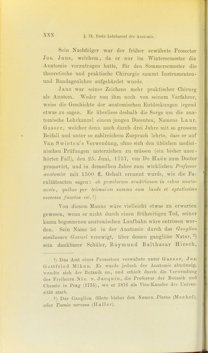 Sein Nachfolger war der früher erwähnte Prosector Jos. Jaus, welchem, da er nur im Wintersemester die Anatomie vorzutragen hatte, für den Sommersemester die theoretische und praktische Chirurgie sammt Instruraenten- uud Bandageulehre aufgebürdet wurde. Jaus war seines Zeichens mehr praktischer Chirurg als Auatom. Weder von ihm noch von seinem Vorfahrer, weiss die Geschichte der anatomischen Entdeckimgen ii'geud etwas zu sagen. Er überliess deshalb die Sorge um die ana- tomische Lehrkanzel einem jungen Docenten, Namens Laur. Gasser, welcher denn auch durch drei Jahre mit so grossem Beifall und unter so zahlreichem Zuspruch lehrte, dass er auf Van Swieteu's Verwendung, ohne sich den üblichen medici- nischen Prüfungen unterziehen zu müssen (ein bisher uner- hörter Fall), den 25. Juni, 1757, von De Haen zum Doctor promovirt, und in demselben Jahre zum wirklichen Professor avatomicB mit 1500 fl.. Gehalt ernannt wurde, wie die Pa- cultätsacten sagen: ob prwclaram erudi/ionem in rebus anafo- micis, quibiis per trie.nninm summa cum laude et optatissimo succRssii funclus es/, Von diesem Manne wäre vielleicht etwas zu erwarten gewesen, wenn er nicht durch einen frühzeitigen Tod, seiner kaum begonnenen anatomischen Laufbahn wäre entrissen wor- den. Sein Name ist in der Anatomie durch das Gauglion semilunare Gasseri verewigt, über dessen gangliöse Natur, -) sein dankbarer Schüler, Eaymund Balthasar Hirsch, 1) Das Amt eines Prosectors verwaltete unter Gass er, Jos. Gottfried Mikau. Er wurde jedocli der Anatomie abtrünnig, wandte sich der Botanik zu, und erhielt durch die \'erwcndung des Freiherrn Nie. v. Jacquin, die Trofcssur der Botanik und Chemie in Prag (1775), wo er 1816 als Vice-Kauzler der Univer- sität starb. 2) Da.s Ganglion führte bisher den Namen Plexus (Meckel), oder Taenia nervosa (Hall er).