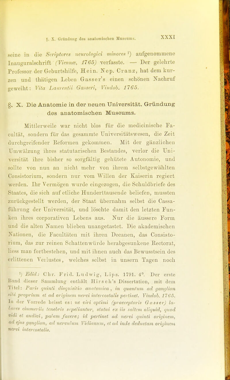 §. X. GiüiuUiiii; dos aiiatomisclien Museums. seine in die Si.riptores ncurologici minores ') aufgenommene Inanguralschvift (Vievncv, 1765) verfasste. — Der gelehrte Trofessor der Geburtshilfe, Hein. Nep. Cranz, hat dem kur- zen und thätigen Leben Gasser's einen schönen Nachruf geweiht: Vita Laiirentii Gaxseri, Viiidob. 1765. §. X. Die Anatomie in der neuen Universität. Gründung des anatomischen Museums. Mittlerweile war nicht blos für die medicinische Fa- cultüt, sondern für das gesammte Universitätswesen, die Zeit durchgreifender Eeformen gekommen. Mit der gänzlichen Umwälzung ihres statutarischen Bestandes, verlor die Uni- versität ihre bisher so sorgfältig gehütete Autonomie, und sollte von nun an nicht mehr von ihrem selbstgewählten Consistorium, sondern nur vom Willen der Kaiserin regiert werden. Ihr Vermögen wurde eingezogen, die Scliuldbriefe des Staates, die sich auf etliche Hunderttausende beliefen, mussteu zurückgestellt werden, der Staat übernahm selbst die Cassa- führung der Universität, und löschte damit den letzten Fun- ken ihres corpoi-ativeu Lebens aus. Nur die äussere Form und die alten Namen blieben unangetastet. Die akademischen Nationen, die Facultäteu mit ihren Decauen, das Consisto- rium, das zur reinen Schattenwürde herabgesunkene Eectorat, Hess man fortbestehen, und mit ihnen auch das Bewusstseiu des erlittenen Verlustes, welches selbst in unsern Tagen noch 'j Edid: Chr. Frid. Ludwig, Lips. 1791. 4. Der erste Band dieser Sammhing enthält Hirscli's Dissertation, mit dem Titel: Parin rjuinl.i disquisilio ava/oviica , in quanlum ad ganfjlion s-ihi proiirinm et ad oricjinem nervi intercostalis pertinet. Vindob. 1765. In der Vorrede hcisst es: ne viri optimi (praeceptoris Gasser) la- lore,i cimmerih lenel>ris sfpeliantvr, slatui ex iis .laltcvi aliquid, quod vidi et a7idi.vi, pal am facere; id perlinet ad nervi qninti ori;;iiiem, ad ejus gamjUon, ad nermihim Vidianum, et ad inde deductam oriijinevi nervi intercoatalis.