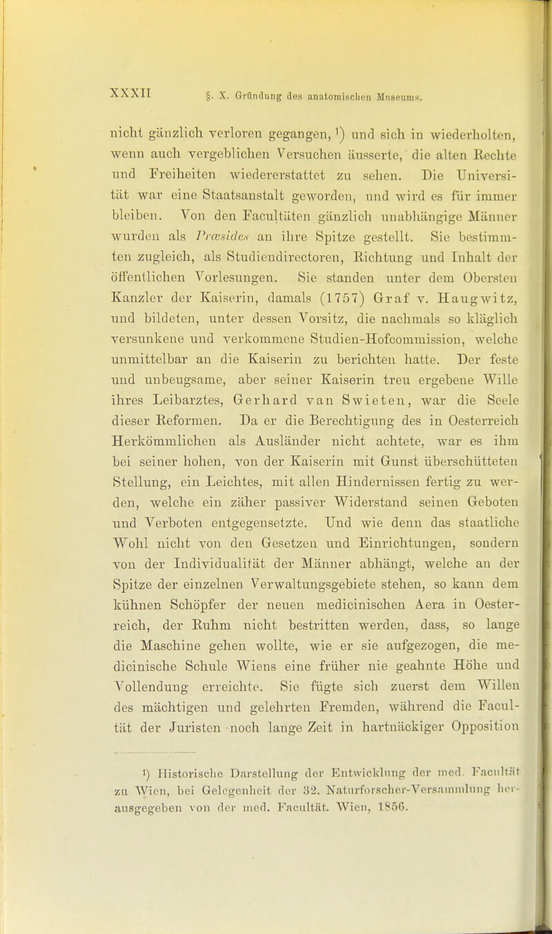 §. X. Grfliulung des unat,oiniscli(!ii Mnsfiums. nicht gänzlich verloren gegangen,') und sich in wiederholten, wenn auch vergeblichen Versuchen äusserte, die alten Reclite und Freiheiten wiedererstattet zu sehen. Die Universi- tät war eine Staatsaustalt geworden, und wird es für immer bleiben. Von den Pacultäten gänzlich unabhängige Männer wurden als l'i-cesidca an ihre Spitze gestellt. Sie bestimm- ten zugleich, als Studieudirectoren, Richtung und Inhalt der öffentlichen Vorlesungen. Sie standen unter dem Obersten Kanzler der Kaiserin, damals (1757) Graf v. Haugwitz, und bildeten, unter dessen Vorsitz, die nachmals so kläglich versunkene und verkommene Studieu-Hofcoramission, welche unmittelbar an die Kaiserin zu berichten hatte. Der feste und unbeugsame, aber seiner Kaiserin treu ergebene Wille ihres Leibarztes, Gerhard van Swieten, war die Seele dieser Reformen. Da er die Berechtigung des in Oesterreich Herkömmlichen als Ausländer nicht achtete, war es ihm bei seiner hohen, von der Kaiserin mit Gunst überschütteten Stellung, ein Leichtes, mit allen Hindernissen fertig' zu wer- den, welche ein zäher passiver Widerstand seineu Geboten und Verboten entgegensetzte. Und wie denn das staatliche Wohl nicht von den Gesetzen und Einrichtungen, sondern von der Individualität der Männer abhängt, welche an der Spitze der einzelnen Verwaltungsgebiete stehen, so kann dem kühnen Schöpfer der neuen medicinischen Aera in Oester- reich, der Ruhm nicht bestritten werden, dass, so lange die Maschine gehen wollte, wie er sie aufgezogen, die me- dioinische Schule Wiens eine früher nie geahnte Höhe und A^ollenduug erreichte. Sie fügte sich zuerst dem Willen des mächtigen und gelehrten Fremden, während die Facul- tät der Juristen noch lange Zeit in hartnäckiger Opposition 1) Historische Darstelking der P]nt\vickliinrr der med. Faciiltiit zu Wien, bei Gelegenheit der Natiirforscher-Versamnilnng hei- ausgegeben von der med. Facultät. Wien, 1856.